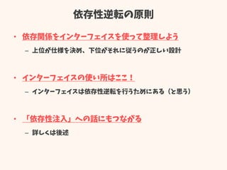 依存性逆転の原則
• 依存関係をインターフェイスを使って整理しよう
– 上位が仕様を決め、下位がそれに従うのが正しい設計
• インターフェイスの使い所はここ！
– インターフェイスは依存性逆転を行うためにある（と思う）
• 「依存性注入」への話にもつながる
– 詳しくは後述
 