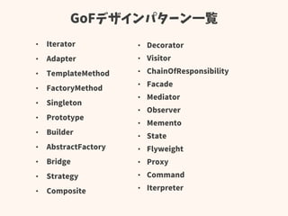 GoFデザインパターン一覧
• Iterator
• Adapter
• TemplateMethod
• FactoryMethod
• Singleton
• Prototype
• Builder
• AbstractFactory
• Bridge
• Strategy
• Composite
• Decorator
• Visitor
• ChainOfResponsibility
• Facade
• Mediator
• Observer
• Memento
• State
• Flyweight
• Proxy
• Command
• Iterpreter
 