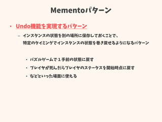 Mementoパターン
• Undo機能を実現するパターン
– インスタンスの状態を別の場所に保存しておくことで、
特定のタイミングでインスタンスの状態を巻き戻せるようになるパターン
• パズルゲームで１手前の状態に戻す
• プレイヤが死んだらプレイヤのステータスを開始時点に戻す
• などといった場面に使える
 