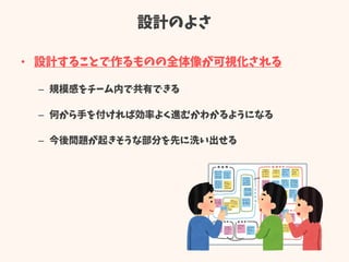 設計のよさ
• 設計することで作るものの全体像が可視化される
– 規模感をチーム内で共有できる
– 何から手を付ければ効率よく進むかわかるようになる
– 今後問題が起きそうな部分を先に洗い出せる
 