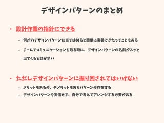 デザインパターンのまとめ
• 設計作業の指針にできる
– 何かのデザインパターンに当てはめると簡単に実装できたってこともある
– チームでコミュニケーションを取る時に、デザインパターンの名前がスッと
出てくると話が早い
• ただしデザインパターンに振り回されてはいけない
– メリットもあるが、デメリットもあるパターンが存在する
– デザインパターンを妄信せず、自分で考えてアレンジする必要がある
 