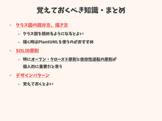 覚えておくべき知識・まとめ
• クラス図の読み方、描き方
– クラス図を読めるようになるとよい
– 描く時はPlantUMLを使うのがおすすめ
• SOLID原則
– 特にオープン・クローズド原則と依存性逆転の原則が
個人的に重要だと思う
• デザインパターン
– 覚えておくとよい
 