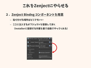 これをZenjectにやらせる
２．Zenject Bindng コンポーネントを用意
– 貼り付ける場所はどこでもいい
– ここに注入するオブジェクトを登録しておく
（Installerに登録する作業を裏で自動でやってくれる）
 