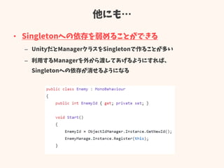他にも…
• Singletonへの依存を弱めることができる
– UnityだとManagerクラスをSingletonで作ることが多い
– 利用するManagerを外から渡してあげるようにすれば、
Singletonへの依存が消せるようになる
 