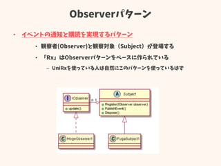 Observerパターン
• イベントの通知と購読を実現するパターン
• 観察者(Observer)と観察対象（Subject）が登場する
• 「Rx」はObserverパターンをベースに作られている
– UniRxを使っている人は自然にこのパ...
