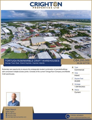 TORTUGA RUM/MARBLE CRAFT WAREHOUSES
George Town East, Grand Cayman, Cayman Islands
CI$4,200,000
MLS# 407738
Extremely rare opportunity to acquire this strategically located combination of parcels/buildings
with convenient multiple access points. Consists of the current Tortuga Rum Company and Marble
Craft warehouses.
Type
Commercial
View
Inland
Square Feet
24,649
Acreage
1.9414ACRES
Status
Current
Noel March
Sales Agent
345-949-5250
345-916-1429
noelm@crightonproperties.com
CIREBA MEMBER
www.crightonproperties.com
 