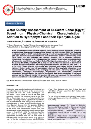 Water Quality Assessment of El-Salam Canal (Egypt) Based on Physico-Chemical Characteristics in Addition to Hydrophytes and their Epiphytic Algae
IJEDR
Water Quality Assessment of El-Salam Canal (Egypt)
Based on Physico-Chemical Characteristics in
Addition to Hydrophytes and their Epiphytic Algae
1Abdel-Hamid MI, 2*El-Amier YA, 3Abdel-Aal EI, 4El-Far GM
1,2,4Botany Department, Faculty of Science, Mansoura University, Mansoura, Egypt.
3National Institute of Oceanography and Fisheries (NIOF), Cairo, Egypt.
Water quality of El-Salam Canal was assessed using physico-chemical and certain biological
characteristics. Downstream increase of total soluble inorganic nitrogen (TSIN) and dissolved
reactive phosphorus (DRP) indicated increasing downstream eutrophication. The significant
(P ≤ 0.01) downstream increase of chloride indicated elevated pollution. Water quality index
(WQI) down (53) and up-stream (48) stations indicated bad to moderate condition,
respectively. The increase of N, P, heavy metals and WQI may be attributed to excessive input
of wastewater from El-Serw and Hadous drains. The highest concentrations of Fe (0.138 mg/l),
Mn (0.116), Zn (0.057), Cu (0.019), Pb (0.278) and Cd (0.016) were recorded at downstream
stations. Accumulation of these metals by hydrophytes followed the order: Fe ˃ Mn ˃ Zn ˃ Cu
˃ Pb ˃ Cd. Fifteen different hydrophytes were recorded with marked decline in species
richness during winter and at downstream stations. The epiphytic microalgae were
represented by 50 different taxa, belonging to six phylla including Cyanobacteria,
Chlorophyta, Charophyta, Bacillariophyta, Euglenophyta and Rhodophyta. Thespecies
composition and richness of the epiphytic microalgae was largely influenced by the plant
species, as the highest number of species (42 taxa) was recorded for Ceratophyllum
demersum and the lowest one (31 taxa) for Phragmites australis.
Key words: El-Salam canal, epiphytic algae, hydrophytes, water quality, artificial streams.
INTRODUCTION
Freshwater water supply has become limited due to a
host of multipurpose demands of the ever-increasing
population all over the world (Whittington and
McClelland, 1992). Egypt is one of the most over
populated countries that depends mainly on the River
Nile as the principal source of freshwater supply. It has
become a pressing need for Egyptians to regulate the
use of the River Nile water for agriculture and also for
the reclamation of desert land of Sinai Peninsula and
other Egyptian deserts. For this purpose, El-Salam
canal project was initiated in 1987 as an integral a part
of the North Sinai development project. The canal
represents the largest agricultural drainage water reuse
project in Egypt (FAO, 1989). The total quantity of the
canal water is nearly 4.45 billion m3 year-1 with an
approximate volumetric ratio of 1:1, Nile water to
drainage water. In quantitative terms 2.11 billion m3
year-1 of the Nile freshwater is mixed with 0.435 billion
m3year-1 from drainage water from El-Serw drain and
1.905 billion m3 year-1 water from Bahr Hadous drain
(Elkorashey, 2012).
The role of hydrophytes and microalgae of water quality
monitoring and assessment is well established (Knoben
et al., 1995).
*Corresponding author: Dr. Yasser A. El-Amier:
Department of Botany, Faculty of Science, University of
Mansoura, El-Mansoura, Egypt. E-mail:
yasran@mans.edu.eg, Telephone: 01017229120-
01280288892, (Office): +2 050 2223786, Fax: +2 050
2246781
Co-authors: Abdel-Hamid: mhamid@mans.edu.eg,
Abdel-Aal: emanibrahim2002@gmail.com, El-Far:
ghada_elfar@yahoo.com
International Journal of Ecology and Development Research
Vol. 3(1), pp. 028-043, November, 2017. © www.premierpublishers.org. ISSN: 2167-0449
Research Article
 