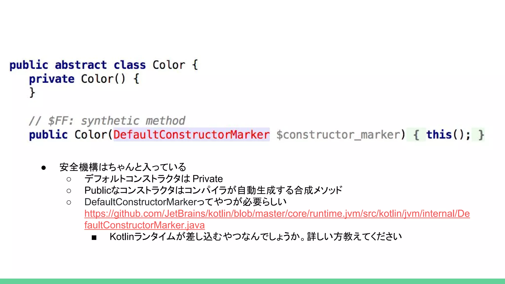 ● 安全機構はちゃんと入っている
○ デフォルトコンストラクタは Private
○ Publicなコンストラクタはコンパイラが自動生成する合成メソッド
○ DefaultConstructorMarkerってやつが必要らしい
https://github.com/JetBrains/kotlin/blob/master/core/runtime.jvm/src/kotlin/jvm/internal/De
faultConstructorMarker.java
■ Kotlinランタイムが差し込むやつなんでしょうか。詳しい方教えてください
 
