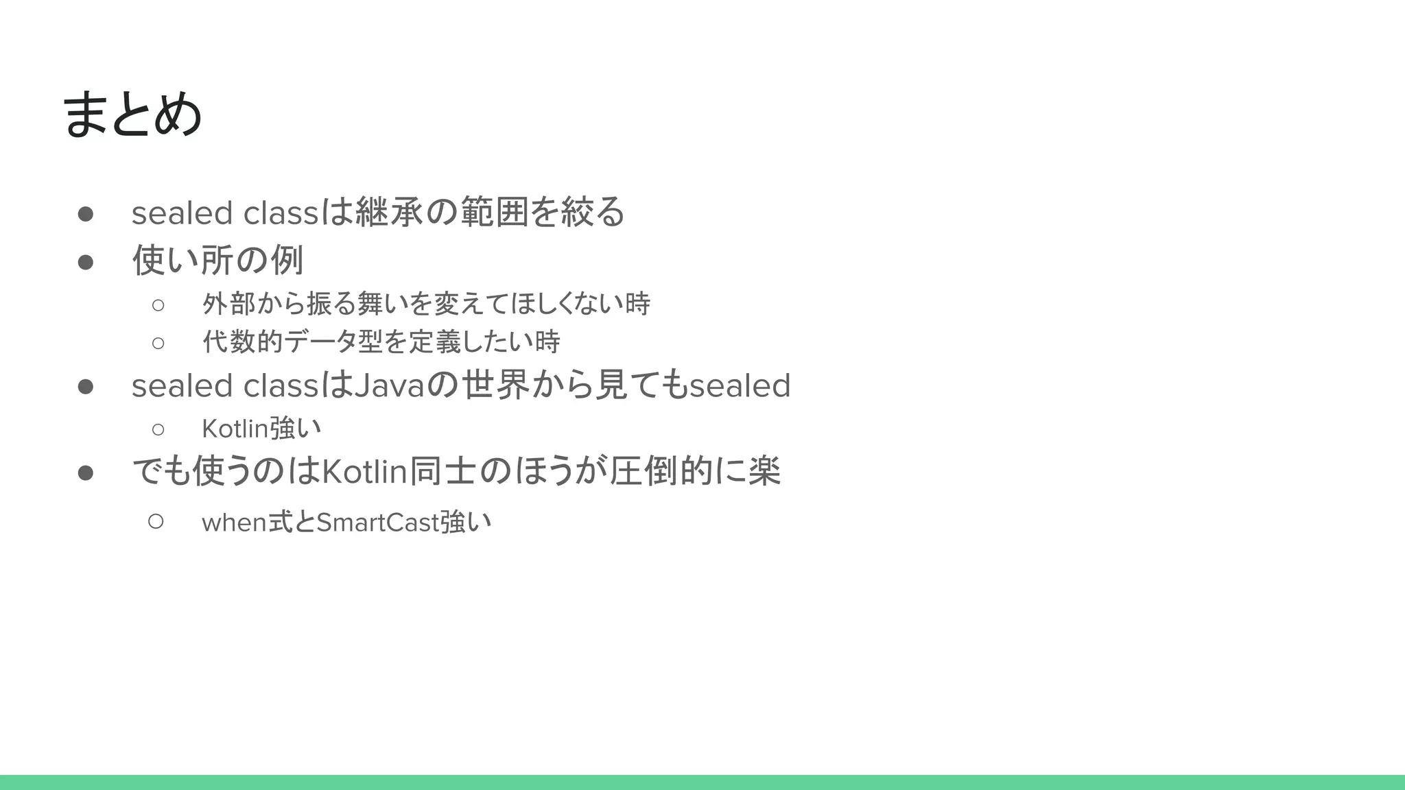 まとめ
● sealed classは継承の範囲を絞る
● 使い所の例
○ 外部から振る舞いを変えてほしくない時
○ 代数的データ型を定義したい時
● sealed classはJavaの世界から見てもsealed
○ Kotlin強い
● でも使うのはKotlin同士のほうが圧倒的に楽
○ when式とSmartCast強い
 