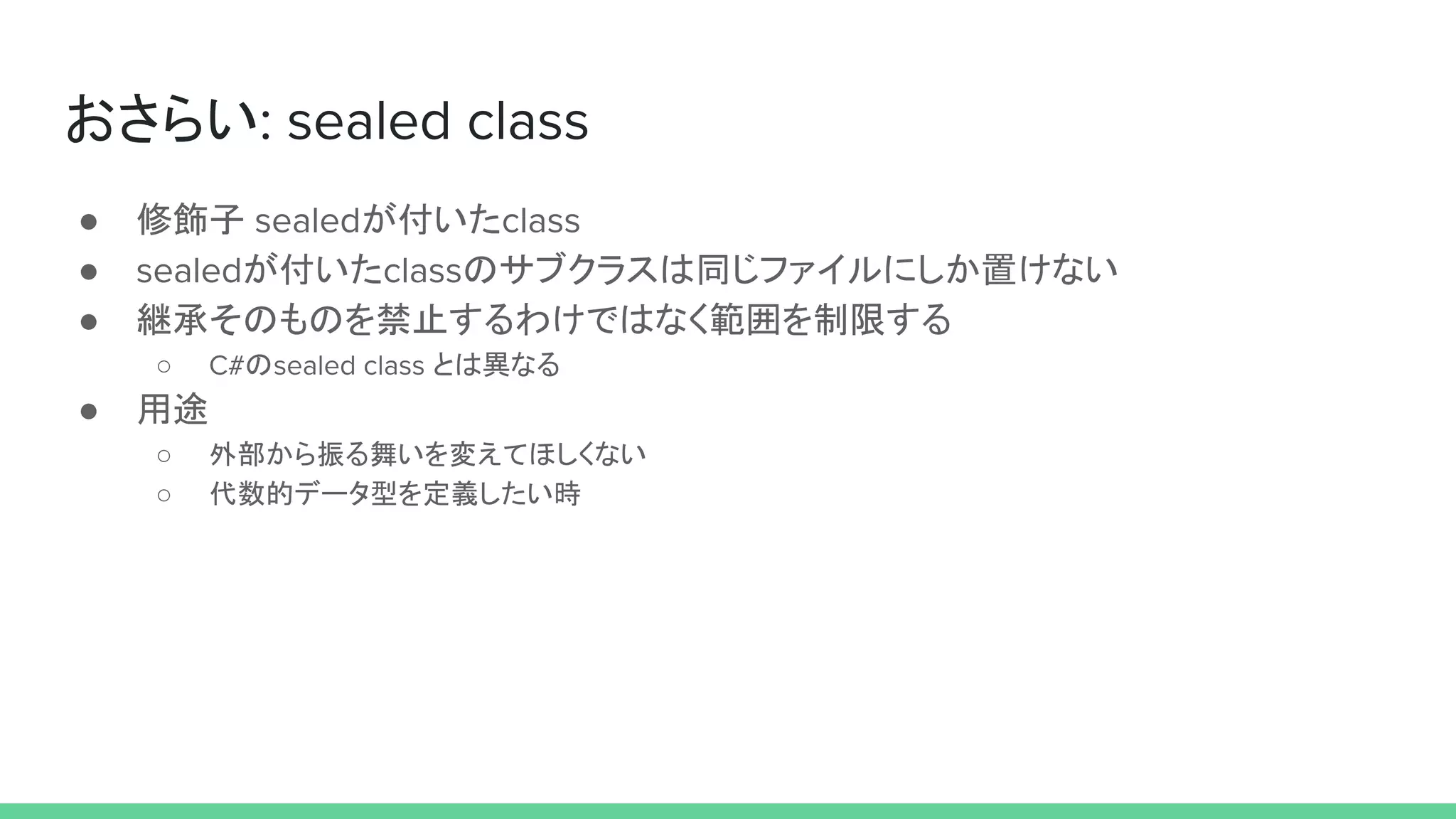 おさらい: sealed class
● 修飾子 sealedが付いたclass
● sealedが付いたclassのサブクラスは同じファイルにしか置けない
● 継承そのものを禁止するわけではなく範囲を制限する
○ C#のsealed class とは異なる
● 用途
○ 外部から振る舞いを変えてほしくない
○ 代数的データ型を定義したい時
 