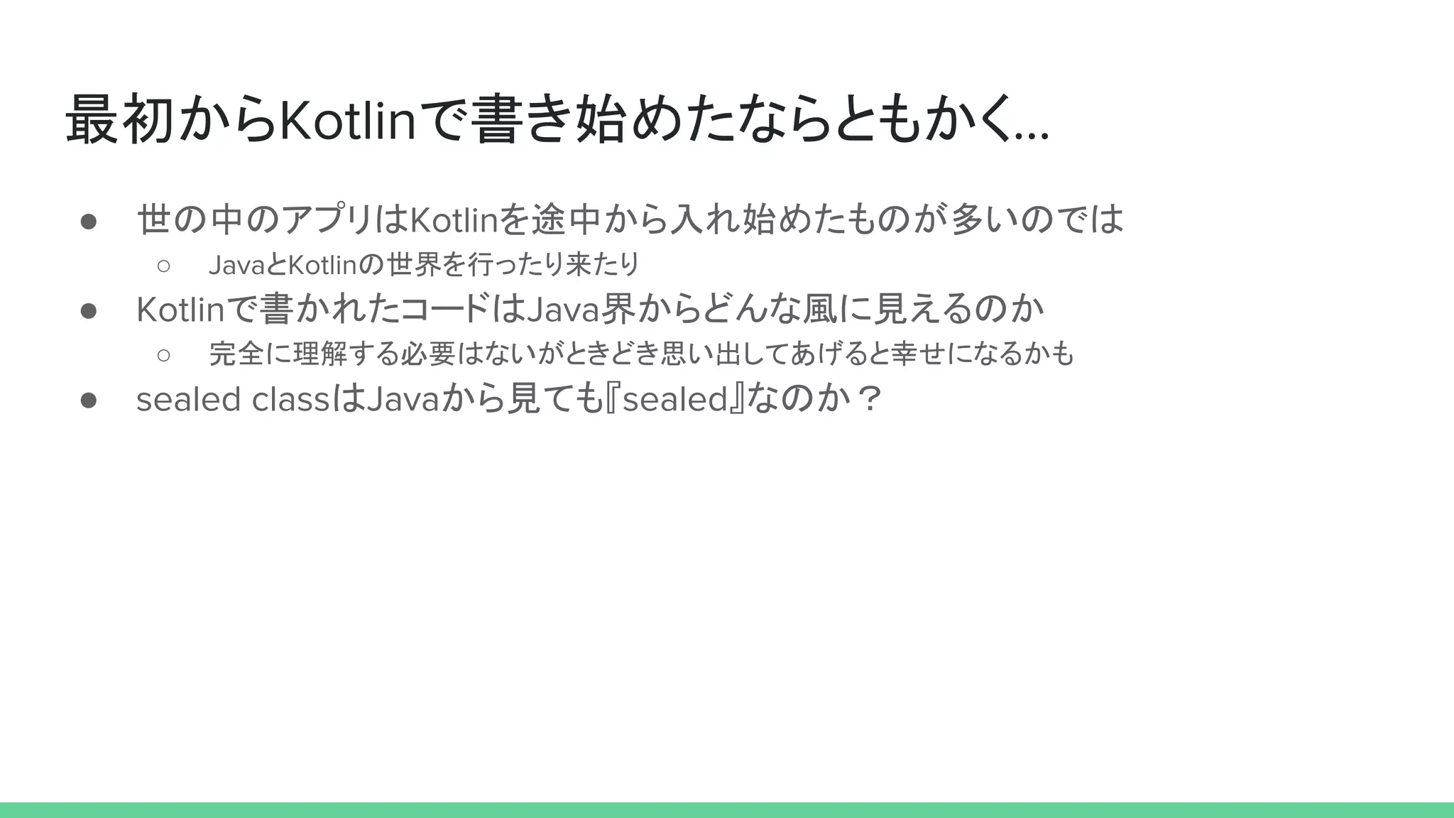 最初からKotlinで書き始めたならともかく…
● 世の中のアプリはKotlinを途中から入れ始めたものが多いのでは
○ JavaとKotlinの世界を行ったり来たり
● Kotlinで書かれたコードはJava界からどんな風に見えるのか
○ 完全に理解する必要はないがときどき思い出してあげると幸せになるかも
● sealed classはJavaから見ても『sealed』なのか？
 