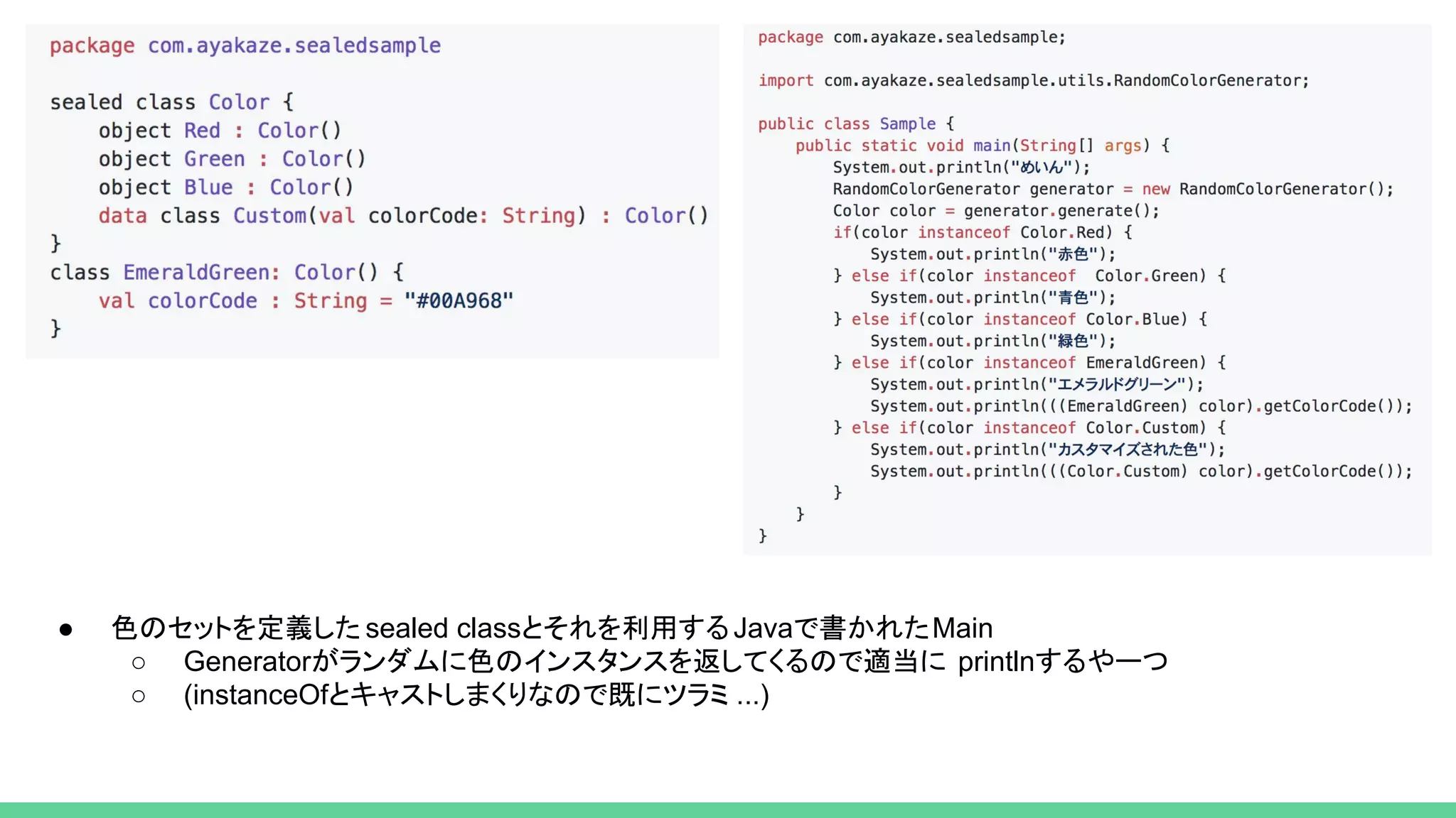 ● 色のセットを定義した sealed classとそれを利用するJavaで書かれたMain
○ Generatorがランダムに色のインスタンスを返してくるので適当に printlnするやーつ
○ (instanceOfとキャストしまくりなので既にツラミ ...)
 