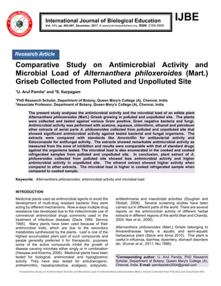 Comparative Study on Antimicrobial Activity and Microbial Load of Alternanthera philoxeroides (Mart.) Griseb Collected from Polluted and Unpolluted Site
IJBE
Comparative Study on Antimicrobial Activity and
Microbial Load of Alternanthera philoxeroides (Mart.)
Griseb Collected from Polluted and Unpolluted Site
1
U. Arul Pamila* and 2
S. Karpagam
1
PhD Research Scholar, Department of Botany, Queen Mary's College (A), Chennai, India
2
Associate Professor, Department of Botany, Queen Mary's College (A), Chennai, India
The present study analyses the antimicrobial activity and the microbial load of an edible plant
Alternanthera philoxeroides (Mart.) Griseb growing in polluted and unpolluted site. The plants
were collected and tested against various Gram positive, Gram negative bacteria and fungi.
Antimicrobial activity was performed with acetone, aqueous, chloroform, ethanol and petroleum
ether extracts of aerial parts A. philoxeroides collected from polluted and unpolluted site that
showed significant antimicrobial activity against tested bacterial and fungal organisms. The
extracts were compared with standards like Amoxicillin for antibacterial activity and
Ketoconazole for antifungal activity. The extracts showed remarkable antimicrobial activity as
measured from the zone of inhibition and results were comparable with that of standard drugs
against the organisms tested. The microbial load is also enumerated in the cooked and cooked
refrigerated samples from polluted and unpolluted site. In conclusion, plant extract of A.
philoxeroides collected from polluted site showed less antimicrobial activity and higher
antimicrobial activity in unpolluted site. The ethanol extract showed higher activity when
compared to other extracts. The microbial load is higher in cooked refrigerated sample when
compared to cooked sample.
Keywords: Alternanthera philoxeroides, antimicrobial activity and microbial load.
INTRODUCTION
Medicinal plants used as antimicrobial agents to avoid the
development of multi-drug resistant bacteria; they were
acting by different mechanisms. Now-a-days multiple drug
resistance has developed due to the indiscriminate use of
commercial antimicrobial drugs commonly used in the
treatment of infectious diseases (Davis 1994; Service
1995). Many plants have been used because of their
antimicrobial traits, which are due to the secondary
metabolites synthesized by the plants. Leaf is one of the
highest accumulated plant part of such compounds and
people generally preferred it for therapeutic, purposes
some of the active compounds inhibit the growth of
disease causing microbes either singly or in combination
(Hassawi and Kharma, 2006). Medicinal plants have been
tested for biological, antimicrobial and hypoglycemic
activity. They have also tested for antiulcerogenic,
antihelminthic, hepatoprotective, analgesic, antipyretic,
antileishmania and insecticidal activities (Doughari and
Obidah, 2008). Several screening studies have been
carried out in different parts of the world. There are several
reports on the antimicrobial activity of different herbal
extracts in different regions of the world (Nair and Chanda,
2004; Nair et al., 2000).
Alternanthera philoxeroides (Mart.) Griseb belonging to
Amaranthaceae family is aquatic and semi-aquatic
herbaceous plant (Steve and Anna 2010). This plant is
useful in influenza, diarrhea, dysentery, stomach disorders
etc. (Kumar et al., 2011; Niu 1986).
*Corresponding author: U. Arul Pamila, PhD Research
Scholar, Department of Botany, Queen Mary's College (A),
Chennai, India. E-mail: pamilastalin2004@gmail.com
International Journal of Biological Education
Vol. 1(1), pp. 002-007, December, 2017. © www.premierpublishers.org. ISSN: 2169-3908
Research Article
 
