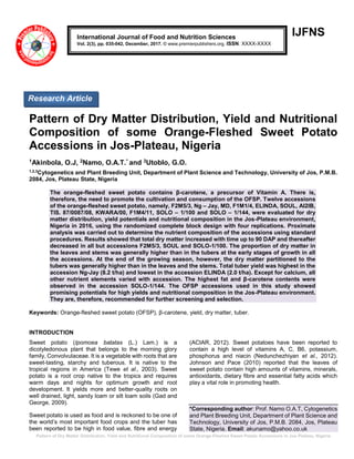 Pattern of Dry Matter Distribution, Yield and Nutritional Composition of some Orange-Fleshed Sweet Potato Accessions in Jos-Plateau, Nigeria
IJFNS
Pattern of Dry Matter Distribution, Yield and Nutritional
Composition of some Orange-Fleshed Sweet Potato
Accessions in Jos-Plateau, Nigeria
1Akinbola, O.J, 2Namo, O.A.T.* and 3Utoblo, G.O.
1,2,3
Cytogenetics and Plant Breeding Unit, Department of Plant Science and Technology, University of Jos, P.M.B.
2084, Jos, Plateau State, Nigeria
The orange-fleshed sweet potato contains β-carotene, a precursor of Vitamin A. There is,
therefore, the need to promote the cultivation and consumption of the OFSP. Twelve accessions
of the orange-fleshed sweet potato, namely, F2M5/3, Ng – Jay, MD, F1M1/4, ELINDA, SOUL, AI2IB,
TIS. 87/0087/08, KWARA/00, F1M4/11, SOLO – 1/100 and SOLO – 1/144, were evaluated for dry
matter distribution, yield potentials and nutritional composition in the Jos-Plateau environment,
Nigeria in 2016, using the randomized complete block design with four replications. Proximate
analysis was carried out to determine the nutrient composition of the accessions using standard
procedures. Results showed that total dry matter increased with time up to 90 DAP and thereafter
decreased in all but accessions F2M5/3, SOUL and SOLO-1/100. The proportion of dry matter in
the leaves and stems was generally higher than in the tubers at the early stages of growth in all
the accessions. At the end of the growing season, however, the dry matter partitioned to the
tubers was generally higher than in the leaves and the stems. Total tuber yield was highest in the
accession Ng-Jay (8.2 t/ha) and lowest in the accession ELINDA (2.0 t/ha). Except for calcium, all
other nutrient elements varied with accession. The highest fat and β-carotene contents were
observed in the accession SOLO-1/144. The OFSP accessions used in this study showed
promising potentials for high yields and nutritional composition in the Jos-Plateau environment.
They are, therefore, recommended for further screening and selection.
Keywords: Orange-fleshed sweet potato (OFSP), β-carotene, yield, dry matter, tuber.
INTRODUCTION
Sweet potato (Ipomoea batatas (L.) Lam.) is a
dicotyledonous plant that belongs to the morning glory
family, Convolvulaceae. It is a vegetable with roots that are
sweet-tasting, starchy and tuberous. It is native to the
tropical regions in America (Tewe et al., 2003). Sweet
potato is a root crop native to the tropics and requires
warm days and nights for optimum growth and root
development. It yields more and better-quality roots on
well drained, light, sandy loam or silt loam soils (Gad and
George, 2009).
Sweet potato is used as food and is reckoned to be one of
the world’s most important food crops and the tuber has
been reported to be high in food value, fibre and energy
(ACIAR, 2012). Sweet potatoes have been reported to
contain a high level of vitamins A, C, B6, potassium,
phosphorus and niacin (Nedunchezhiyan et al., 2012).
Johnson and Pace (2010) reported that the leaves of
sweet potato contain high amounts of vitamins, minerals,
antioxidants, dietary fibre and essential fatty acids which
play a vital role in promoting health.
*Corresponding author: Prof. Namo O.A.T, Cytogenetics
and Plant Breeding Unit, Department of Plant Science and
Technology, University of Jos, P.M.B. 2084, Jos, Plateau
State, Nigeria. Email: akunamo@yahoo.co.uk
International Journal of Food and Nutrition Sciences
Vol. 2(3), pp. 035-042, December, 2017. © www.premierpublishers.org. ISSN: XXXX-XXXX
Research Article
 