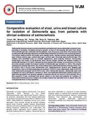 Comparative evaluation of stool, urine and blood culture for isolation of Salmonella spp. from patients with clinical evidence of salmonellosis
WJM
Comparative evaluation of stool, urine and blood culture
for isolation of Salmonella spp. from patients with
clinical evidence of salmonellosis
1Yusuf, AB., 2Manga, SS., 1Kalgo, ZM.,1Aliyu B., 2Adesina, MA.
1
Department of Microbiology, Federal University, Birnin Kebbi, Kebbi State, Nigeria.
2
Department of Biological Sciences, Kebbi State University of Science and Technology Aliero, Kebbi State,
Nigeria.
Salmonella infection remains a serious problem worldwide and cause substantial economic loss,
resulting in mortality, morbidity and poor growth. A total of 150 samples (50 each from Stool,
Urine and Blood) were collected from 50 patients. from January to June 2015. The research was
conducted in Microbiology laboratory of Kebbi State University of Science and Technology Aliero.
The culture media used for this study were selenite broth, cysteine lactose electrolyte deficient
agar, hektoen enteric agar, cooked meat agar, nutrient agar, chocolate agar and blood agar. The
isolates were identified base on colonial appearance, gram staining reaction, microscopic
morphology and series of biochemical tests. Blood sample yielded the highest number of
salmonella isolates of 12 (24%), followed by stool sample with number of occurrence of 8 (16%),
and urine sample yielded the lowest number of Salmonella spp isolated i.e. 2(4%). The results
obtained also showed that 22 (21.8%) of the isolates were Salmonella species whereas 52 (51.5%),
25 (24.8%) and 2 (2.0%) were Escherichia coli, Staphylococcus aureus, and Shigella spp
respectively. Out of 22 Salmonella species isolated, 13 (59.1%) were Salmonella. typhi, 6 (27.3%)
were Salmonella paratyphi and 3(13.6%) were other Salmonella Species. Salmonella typhi and
paratyphi are more prevalence compare to other non-typhoidal Salmonella. Simply because S.
typhi and paratyphi A are species specific to humans and do not occur in other animals. From
this research, it was concluded that blood culture is the best test samples for isolation of
Salmonella followed by stool sample; this simply implies that typhoidal fever is higher than the
nontyphoidal fever in this population.
Keywords: Blood, Salmonella spp., Stool, Urine.
INTRODUCTION
Salmonella are gram-negative motile bacilli. The genus
Salmonella, which belongs to the family
Enterobacteriaceae, was named after Daniel E. Salmon,
an American veterinarian who first isolated Salmonella
choleraesuis from pigs with hog cholera in 1884 Kim et al.
(2004) .Salmonellae are ubiquitous human and animal
pathogens. They colonize virtually all animals including
poultry, birds, livestock, reptiles, rodents, domesticated
animals, and humans Subhash (2001) .As with the closely
related bacterium Escherichia coli, salmonellae are
potential enteric pathogens and a leading cause of
bacterial foodborne illness. In addition, Salmonella species
have been implicated in a spectrum of other diseases,
including enteric or typhoid fever (primarily Salmonella
typhi and Salmonella paratyphi), bacteria, endovascular
infections, focal infections (eg, osteomyelitis), and
enterocolitis (typically Salmonella typhimurium,
Salmonella enteritidis, and Salmonella Heidelberg) Kim et
al. (2004).
*Corresponding author: Kalgo Zaharaddin Muhammad,
Department of Microbiology, Federal University Birnin
Kebbi, Kebbi State, Nigeria. Tel: +2348031367195 Email:
zaharaddin28@gmail.com
World Journal of Microbiology
Vol. 4(1), pp. 133-138, January, 2018. © www.premierpublishers.org, ISSN: XXXX-XXXX
Research Article
 