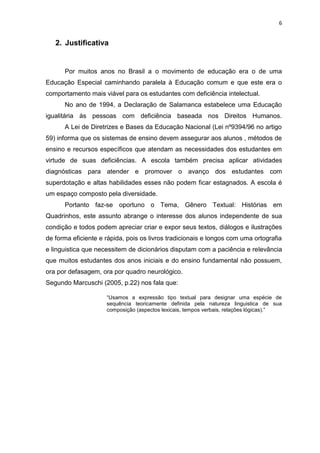 6
2. Justificativa
Por muitos anos no Brasil a o movimento de educação era o de uma
Educação Especial caminhando paralela à Educação comum e que este era o
comportamento mais viável para os estudantes com deficiência intelectual.
No ano de 1994, a Declaração de Salamanca estabelece uma Educação
igualitária às pessoas com deficiência baseada nos Direitos Humanos.
A Lei de Diretrizes e Bases da Educação Nacional (Lei nº9394/96 no artigo
59) informa que os sistemas de ensino devem assegurar aos alunos , métodos de
ensino e recursos específicos que atendam as necessidades dos estudantes em
virtude de suas deficiências. A escola também precisa aplicar atividades
diagnósticas para atender e promover o avanço dos estudantes com
superdotação e altas habilidades esses não podem ficar estagnados. A escola é
um espaço composto pela diversidade.
Portanto faz-se oportuno o Tema, Gênero Textual: Histórias em
Quadrinhos, este assunto abrange o interesse dos alunos independente de sua
condição e todos podem apreciar criar e expor seus textos, diálogos e ilustrações
de forma eficiente e rápida, pois os livros tradicionais e longos com uma ortografia
e linguistica que necessitem de dicionários disputam com a paciência e relevância
que muitos estudantes dos anos iniciais e do ensino fundamental não possuem,
ora por defasagem, ora por quadro neurológico.
Segundo Marcuschi (2005, p.22) nos fala que:
“Usamos a expressão tipo textual para designar uma espécie de
sequência teoricamente definida pela natureza linguistica de sua
composição (aspectos lexicais, tempos verbais, relações lógicas).”
 