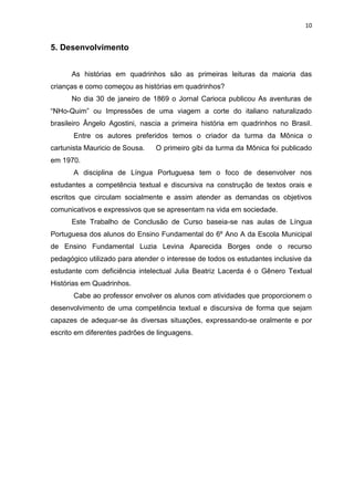 10
5. Desenvolvimento
As histórias em quadrinhos são as primeiras leituras da maioria das
crianças e como começou as histórias em quadrinhos?
No dia 30 de janeiro de 1869 o Jornal Carioca publicou As aventuras de
“NHo-Quim” ou Impressões de uma viagem a corte do italiano naturalizado
brasileiro Ângelo Agostini, nascia a primeira história em quadrinhos no Brasil.
Entre os autores preferidos temos o criador da turma da Mônica o
cartunista Mauricio de Sousa. O primeiro gibi da turma da Mônica foi publicado
em 1970.
A disciplina de Língua Portuguesa tem o foco de desenvolver nos
estudantes a competência textual e discursiva na construção de textos orais e
escritos que circulam socialmente e assim atender as demandas os objetivos
comunicativos e expressivos que se apresentam na vida em sociedade.
Este Trabalho de Conclusão de Curso baseia-se nas aulas de Língua
Portuguesa dos alunos do Ensino Fundamental do 6º Ano A da Escola Municipal
de Ensino Fundamental Luzia Levina Aparecida Borges onde o recurso
pedagógico utilizado para atender o interesse de todos os estudantes inclusive da
estudante com deficiência intelectual Julia Beatriz Lacerda é o Gênero Textual
Histórias em Quadrinhos.
Cabe ao professor envolver os alunos com atividades que proporcionem o
desenvolvimento de uma competência textual e discursiva de forma que sejam
capazes de adequar-se às diversas situações, expressando-se oralmente e por
escrito em diferentes padrões de linguagens.
 