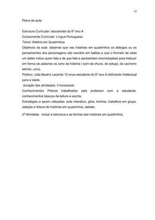 13
Plano de aula:
Estrutura Curricular: estudantes do 6º ano A
Componente Curricular: Língua Portuguesa
Tema: História em Quadrinhos
Objetivos da aula: observar que nas histórias em quadrinhos os diálogos ou os
pensamentos dos personagens são escritos em balões e que o formato de cada
um deles indica quem fala e de que fala e apresentam onomatopéias para traduzir
em forma de palavras os sons da história ( som da chuva, do soluço, do cachorro
latindo, uivo).
Público: Julia Beatriz Lacerda 12 anos estudante do 6º ano A deficiente Intelectual
para a idade.
duração das atividades: 5 horas/aula
Conhecimentos Prévios trabalhados pelo professor com a estudante:
conhecimentos básicos de leitura e escrita.
Estratégias a serem utilizadas: aula interativa, gibis, tirinhas, trabalhos em grupo,
seleção e leitura de histórias em quadrinhos, debate.
2ª Atividade: Iniciar a estrutura e as formas das histórias em quadrinhos.
 