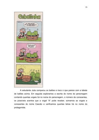 15
A estudante Julia comparou os balões e risco o que parece com a tabela
de balões acima. Em seguida exploramos a escrita do nome do personagem
contando quantas vogais há no nome do personagem, o número de consoantes,
os possíveis acentos que a vogal “A” pode receber, somamos as vogais e
consoantes do nome Cascão e verificamos quantas letras há no nome do
protagonista.
 