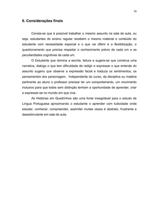 16
6. Considerações finais
Consta-se que é possível trabalhar o mesmo assunto na sala de aula, ou
seja, estudantes do ensino regular recebem o mesmo material e conteúdo do
estudante com necessidade especial e o que vai diferir é a flexibilização, o
questionamento que precisa respeitar o conhecimento prévio de cada um e as
peculiaridades cognitivas de cada um.
O Estudante que domina a escrita, leitura e sugere-se que construa uma
narrativa, dialogo o que tem dificuldade de redigir e expressar o que entende do
assunto sugeriu que observe a expressão facial e traduza os sentimentos, os
pensamentos dos personagem. Independente do curso, da disciplina ou matéria
pertinente ao aluno o professor precisar ter um comportamento, um movimento
inclusivo para que todos sem distinção tenham a oportunidade de aprender, criar
e expressar-se no mundo em que vive.
As Histórias em Quadrinhos são uma fonte inesgotável para o estudo de
Língua Portuguesa aproximando o estudante o aprender com ludicidade onde
estudar, conhecer, compreender, assimilar muitas vezes é abstrato, frustrante e
desestimulante em sala de aula.
 