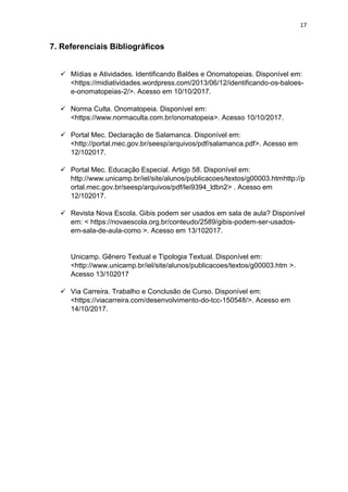 17
7. Referenciais Bibliográficos
✓ Mídias e Atividades. Identificando Balões e Onomatopeias. Disponível em:
<https://midiatividades.wordpress.com/2013/06/12/identificando-os-baloes-
e-onomatopeias-2/>. Acesso em 10/10/2017.
✓ Norma Culta. Onomatopeia. Disponível em:
<https://www.normaculta.com.br/onomatopeia>. Acesso 10/10/2017.
✓ Portal Mec. Declaração de Salamanca. Disponível em:
<http://portal.mec.gov.br/seesp/arquivos/pdf/salamanca.pdf>. Acesso em
12/102017.
✓ Portal Mec. Educação Especial. Artigo 58. Disponível em:
http://www.unicamp.br/iel/site/alunos/publicacoes/textos/g00003.htmhttp://p
ortal.mec.gov.br/seesp/arquivos/pdf/lei9394_ldbn2> . Acesso em
12/102017.
✓ Revista Nova Escola. Gibis podem ser usados em sala de aula? Disponível
em: < https://novaescola.org.br/conteudo/2589/gibis-podem-ser-usados-
em-sala-de-aula-como >. Acesso em 13/102017.
Unicamp. Gênero Textual e Tipologia Textual. Disponível em:
<http://www.unicamp.br/iel/site/alunos/publicacoes/textos/g00003.htm >.
Acesso 13/102017
✓ Via Carreira. Trabalho e Conclusão de Curso. Disponível em:
<https://viacarreira.com/desenvolvimento-do-tcc-150548/>. Acesso em
14/10/2017.
 