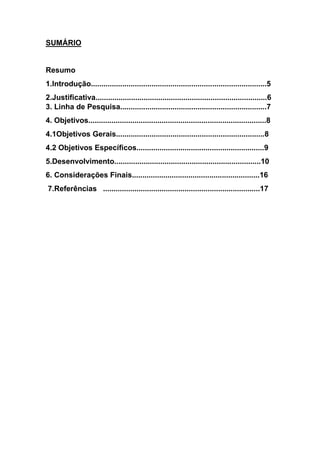 SUMÁRIO
Resumo
1.Introdução....................................................................................5
2.Justificativa..................................................................................6
3. Linha de Pesquisa......................................................................7
4. Objetivos.....................................................................................8
4.1Objetivos Gerais.......................................................................8
4.2 Objetivos Específicos.............................................................9
5.Desenvolvimento......................................................................10
6. Considerações Finais.............................................................16
7.Referências ...........................................................................17
 