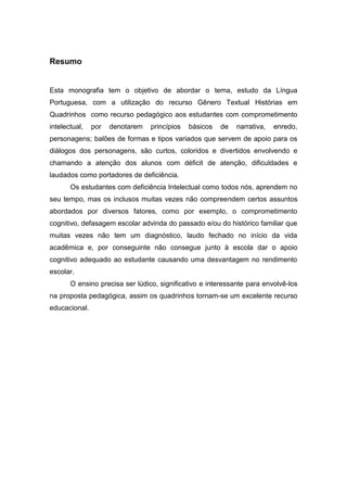 Resumo
Esta monografia tem o objetivo de abordar o tema, estudo da Língua
Portuguesa, com a utilização do recurso Gênero Textual Histórias em
Quadrinhos como recurso pedagógico aos estudantes com comprometimento
intelectual, por denotarem princípios básicos de narrativa, enredo,
personagens; balões de formas e tipos variados que servem de apoio para os
diálogos dos personagens, são curtos, coloridos e divertidos envolvendo e
chamando a atenção dos alunos com déficit de atenção, dificuldades e
laudados como portadores de deficiência.
Os estudantes com deficiência Intelectual como todos nós, aprendem no
seu tempo, mas os inclusos muitas vezes não compreendem certos assuntos
abordados por diversos fatores, como por exemplo, o comprometimento
cognitivo, defasagem escolar advinda do passado e/ou do histórico familiar que
muitas vezes não tem um diagnóstico, laudo fechado no início da vida
acadêmica e, por conseguinte não consegue junto à escola dar o apoio
cognitivo adequado ao estudante causando uma desvantagem no rendimento
escolar.
O ensino precisa ser lúdico, significativo e interessante para envolvê-los
na proposta pedagógica, assim os quadrinhos tornam-se um excelente recurso
educacional.
 