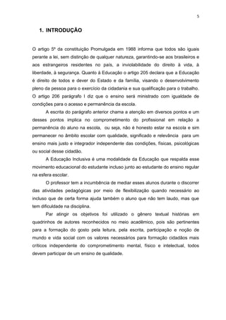 5
1. INTRODUÇÃO
O artigo 5º da constituição Promulgada em 1988 informa que todos são iguais
perante a lei, sem distinção de qualquer natureza, garantindo-se aos brasileiros e
aos estrangeiros residentes no país, a inviolabilidade do direito à vida, à
liberdade, à segurança. Quanto à Educação o artigo 205 declara que a Educação
é direito de todos e dever do Estado e da família, visando o desenvolvimento
pleno da pessoa para o exercício da cidadania e sua qualificação para o trabalho.
O artigo 206 parágrafo I diz que o ensino será ministrado com igualdade de
condições para o acesso e permanência da escola.
A escrita do parágrafo anterior chama a atenção em diversos pontos e um
desses pontos implica no comprometimento do profissional em relação a
permanência do aluno na escola, ou seja, não é honesto estar na escola e sim
permanecer no âmbito escolar com qualidade, significado e relevância para um
ensino mais justo e integrador independente das condições, físicas, psicológicas
ou social desse cidadão.
A Educação Inclusiva é uma modalidade da Educação que respalda esse
movimento educacional do estudante incluso junto ao estudante do ensino regular
na esfera escolar.
O professor tem a incumbência de mediar esses alunos durante o discorrer
das atividades pedagógicas por meio de flexibilização quando necessário ao
incluso que de certa forma ajuda também o aluno que não tem laudo, mas que
tem dificuldade na disciplina.
Par atingir os objetivos foi utilizado o gênero textual histórias em
quadrinhos de autores reconhecidos no meio acadêmico, pois são pertinentes
para a formação do gosto pela leitura, pela escrita, participação e noção de
mundo e vida social com os valores necessários para formação cidadãos mais
críticos independente do comprometimento mental, físico e intelectual, todos
devem participar de um ensino de qualidade.
 