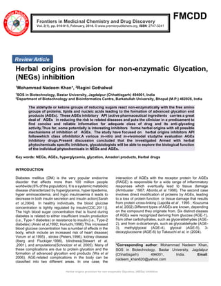 Herbal origins provision for non-enzymatic Glycation, (NEGs) inhibition
FMCDD
Herbal origins provision for non-enzymatic Glycation,
(NEGs) inhibition
1Mohammad Nadeem Khan*, 2Ragini Gothalwal
1
SOS in Biotechnology, Bastar University, Jagdalpur (Chhattisgarh) 494001, India
2
Department of Biotechnology and Bioinformatics Centre, Barkatullah University, Bhopal (M.P.) 462026, India
The aldehyde or ketone groups of reducing sugars react non-enzymatically with the free amino
groups of proteins, lipids and nucleic acids leading to the formation of advanced glycation end
products (AGEs). These AGEs inhibitory API (active pharmaceutical ingredients carries a great
deal of AGEs in reducing the risk to related diseases and puts the clinician in a predicament to
find concise and reliable information for adequate class of drug and its anti-glycating
activity.Thus far, some potentially is interesting inhibitors forms herbal origins with all possible
mechanisms of inhibition of AGEs. The study have focused on herbal origins inhibitors API
followwhich class ofinhibitor.A various in-vitro and in-vivomodel studythe evaluation AGEs
inhibitory drugs.Present discussion concluded that the investigated Armed with herbal
phytochemicals specific inhibitors, glycobiologists will be able to explore the biological function
of the individual phytochemicals in NEGs and AGEs.
Key words: NEGs, AGEs, hyperglycemia, glycation, Amadori products, Herbal drugs
INTRODUCTION
Diabetes mellitus (DM) is the very popular endocrine
disorder that affects more than 100 million people
worldwide (6% of the population). It is a systemic metabolic
disease characterized by hyperglycemia, hyper lipedemia,
hyper aminoacidemia, and hypo insulinaemia it leads to
decrease in both insulin secretion and insulin action(Sarah
et al,2004). In healthy individuals, the blood glucose
concentration is tightly regulated by insulin(CDC,2011)].
The high blood sugar concentration that is found during
diabetes is related to either insufficient insulin production
(i.e., Type-1 diabetes) or resistance to insulin (i.e., Type-2
diabetes) (Araki et al,1992; Horiuchi,1996).This increased
blood glucose concentration has a number of effects in the
body, which include an increased risk of heart disease(
Vorum et al,1995) , stroke (Peters,1996), kidney disease
(Iberg and Fluckiger,1996), blindness(Stewart et al,
,2001), and amputations(Schnolzer et al, 2005). Many of
these complications are due to protein glycation and the
formation of advanced glycation end products (Wa et al
2006). AGE-related complications in the body can be
classified into two different areas. In one case, the
interaction of AGEs with the receptor protein for AGEs
(RAGE) is responsible for a wide range of inflammatory
responses which eventually lead to tissue damage
(Armbuster ,1987; Abordo,et al 1998). The second case
involves direct modification of proteins by AGEs, leading
to a loss of protein function or tissue damage that results
from protein cross-linking (Lapolla et al , 1995 ; Kouzuma
et al, 2002).Different types of AGEs are known, depending
on the compound they originate from. Six distinct classes
of AGEs were recognized deriving from glucose (AGE-1),
from other carbohydrates, such as glyceraldehydes (AGE-
2), and from α-dicarbonyls, such as glycoaldehyde (AGE-
3), methylglyoxal (AGE-4), glyoxal (AGE-5), 3-
deoxyglucosone (AGE-6) by Takeuchi et al, in (2004).
*Corresponding author: Mohammad Nadeem Khan,
SOS in Biotechnology, Bastar University, Jagdalpur
(Chhattisgarh) 494001, India. Email:
nadeem_khan620@yahoo.com
Frontiers in Medicinal Chemistry and Drug Discovery
Vol. 2(1), pp. 010-015, February, 2018. © www.premierpublishers.org, ISSN: 2747-3241
Review Article
 