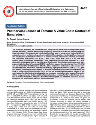Postharvest Losses of Tomato: A Value Chain Context of Bangladesh
IJAEE
Postharvest Losses of Tomato: A Value Chain Context of
Bangladesh
Dr. Paresh Kumar Sarma
Senior Scientific Officer, BAU Research System, Bangladesh Agricultural University, Mymensingh-2202,
Bangladesh
E-mail: paresh.baures@bau.edu.bd
The study was estimated the postharvest loss along with the value chain in Bangladesh during
the year 2016-2017. Multiple sampling technique and semi-structured survey questionnaire was
used in the study. Primary data were collected from field level by using survey method and focus
group discussions and secondary data were obtained from published and unpublished sources.
The results show that the harvest losses at farmers, traders, wholesalers, retailers, processors
and consumers level were 9.25%, 1.70%, 1.98%, 3.99%, 5.35% and 2.36% % of the total after
harvest losses of tomatoes, respectively. Total losses after harvest were estimated at 22.93%,
along with tomato value chain in the study area. The findings show that the main constraints were
processing technology of tomatoes (83.3%), insufficient support for extension services (70.00%)
and low demand for dried tomatoes (66.67%). Other restrictions on tomatoes after harvest were
insufficient market information for tomatoes (57.67%), high agricultural labor costs (52.67%), pest
and disease problems (50.00%), the lack of technical knowledge about postharvest (46.67%), and
Lack of modern processing facilities (44.67%). and the standardized packaging method is the
main reason for deteriorating tomato quality and improving tomato loss after harvest. The results
of this study emphasize that the ability of actors to reduce losses after harvest is limited due to
lack of technical expertise. They also do not have the support and additional resources needed
to improve the post-harvest practices and technologies.
Keywords: Tomatoes, Post-harvest practices, Value chain analysis
INTRODUCTION
Tomato is one of the most important and popular vegetable
in the world (Grandilo et al., 1999). Tomato was produced
359935 MT and 413610 MT in Bangladesh during the
2013-14 and 2014-15, while it was about 5428 MT, and
5188 MT come from Jessore district, 70201 MT and 54805
MT come from Dinajpur district, 4490 MT and 6800MT
come from Mymensingh district and 3540 MT and 6241 MT
come from Kishoregonj district in the year 2013-14 and
2014-15 respectively (BBS 2015). Tomatoes can be eaten
in many ways. Fresh fruits are eaten in salads and
sandwiches as a sauce while dry processed or pasta,
preserves, sauces, soups, juices and beverages (Grandilo
et al., 1999; Beckles 2012). Tomato based food items
present a wide range of nutrients and many health benefits
to the human body. Tomato contains higher amounts of
lycopene, a type of carotenoid with antioxidant properties
(Arab and Steck, 2000), which is favorable to reduce the
incidence of some chronic diseases (Basu Imrhan, 2007),
such as cancer and many others cardiovascular disorders
(Freemanet et al., 2011). In areas where it is grown and
consumed, it forms an essential part of people's diet.
Tomato production is about 4.8 million hectares of
harvested area worldwide, with an estimated production of
162 million tons. China leads world tomato production by
about 50 million tonnes, followed by India with 17.5 million
tonnes (Hussen et al., 2013). Tomato production can serve
as a source of income for most rural producers in most of
the developing countries of the world (Arah et al., 2015).
Despite the many benefits that can be derived from the
crop, post-harvest losses make its products unprofitable in
International Journal of Agricultural Education and Extension
Vol. 4(1), pp. 085-092, February, 2018. © www.premierpublishers.org, ISSN: XXXX-XXXX
Research Article
 