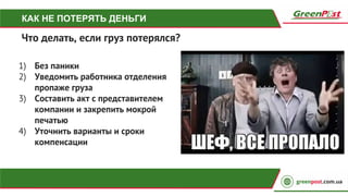 КАК НЕ ПОТЕРЯТЬ ДЕНЬГИ
Что делать, если груз потерялся?
1) Без паники
2) Уведомить работника отделения
пропаже груза
3) Составить акт с представителем
компании и закрепить мокрой
печатью
4) Уточнить варианты и сроки
компенсации
 