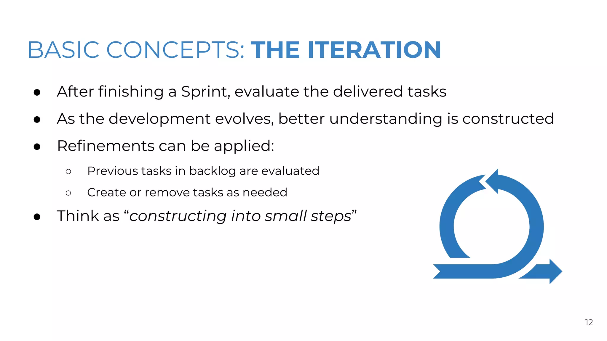 BASIC CONCEPTS: THE ITERATION
● After finishing a Sprint, evaluate the delivered tasks
● As the development evolves, better understanding is constructed
● Refinements can be applied:
○ Previous tasks in backlog are evaluated
○ Create or remove tasks as needed
● Think as “constructing into small steps”
12
 
