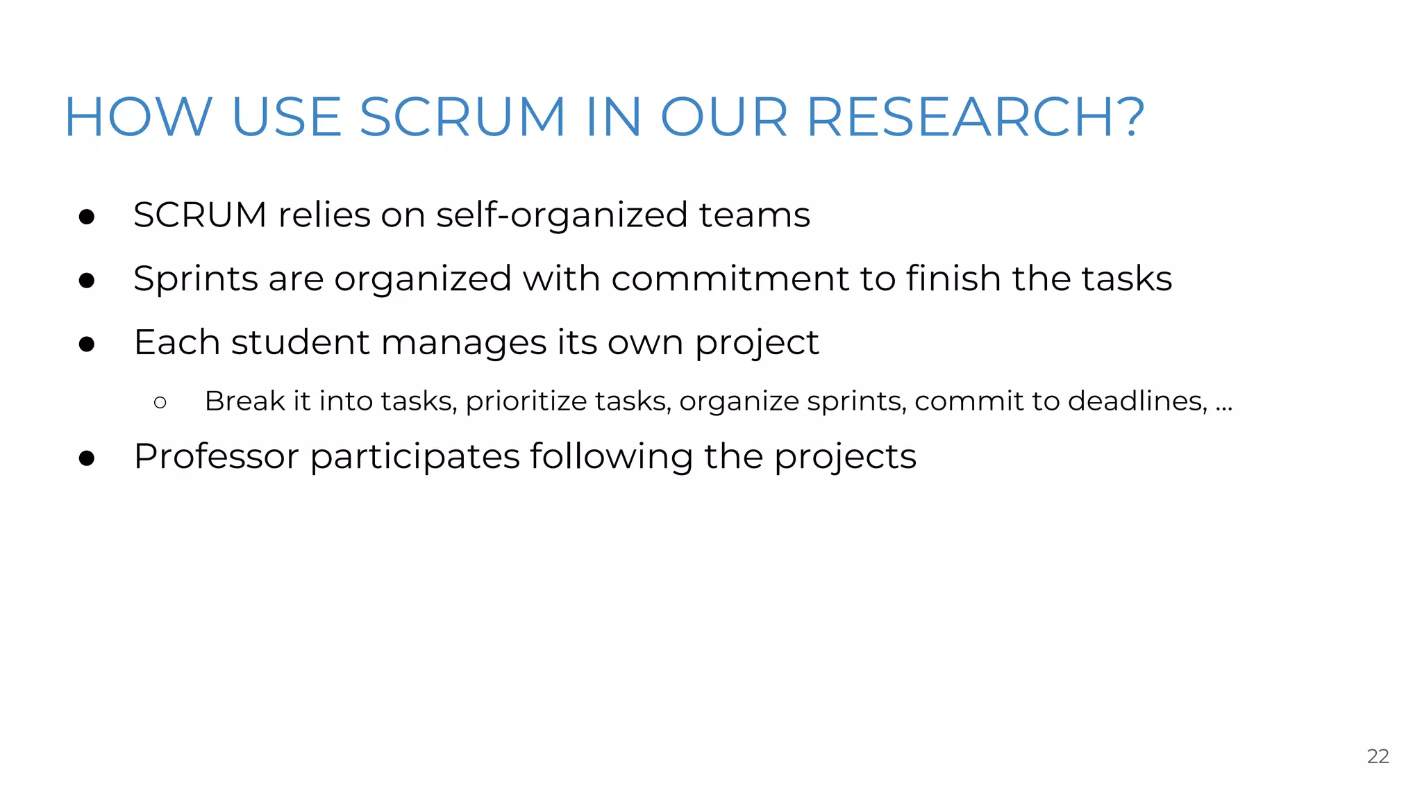 HOW USE SCRUM IN OUR RESEARCH?
● SCRUM relies on self-organized teams
● Sprints are organized with commitment to finish the tasks
● Each student manages its own project
○ Break it into tasks, prioritize tasks, organize sprints, commit to deadlines, …
● Professor participates following the projects
22
 