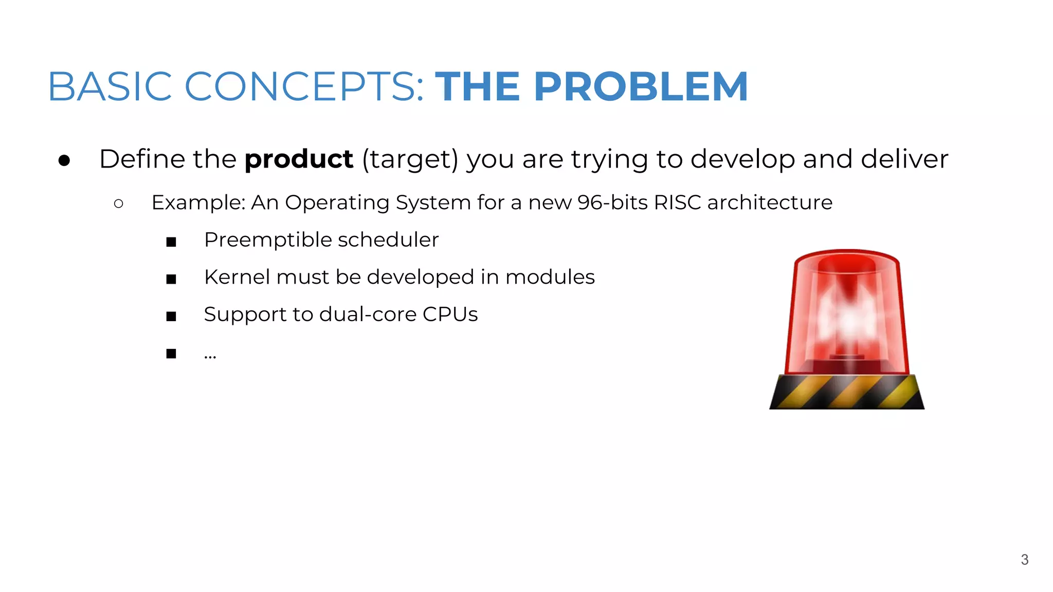 BASIC CONCEPTS: THE PROBLEM
● Define the product (target) you are trying to develop and deliver
○ Example: An Operating System for a new 96-bits RISC architecture
■ Preemptible scheduler
■ Kernel must be developed in modules
■ Support to dual-core CPUs
■ ...
3
 