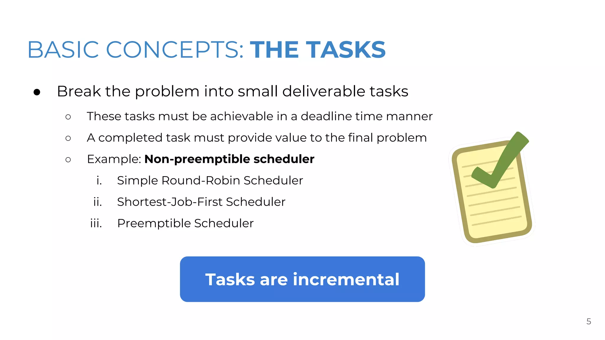 BASIC CONCEPTS: THE TASKS
● Break the problem into small deliverable tasks
○ These tasks must be achievable in a deadline time manner
○ A completed task must provide value to the final problem
○ Example: Non-preemptible scheduler
i. Simple Round-Robin Scheduler
ii. Shortest-Job-First Scheduler
iii. Preemptible Scheduler
5
Tasks are incremental
 