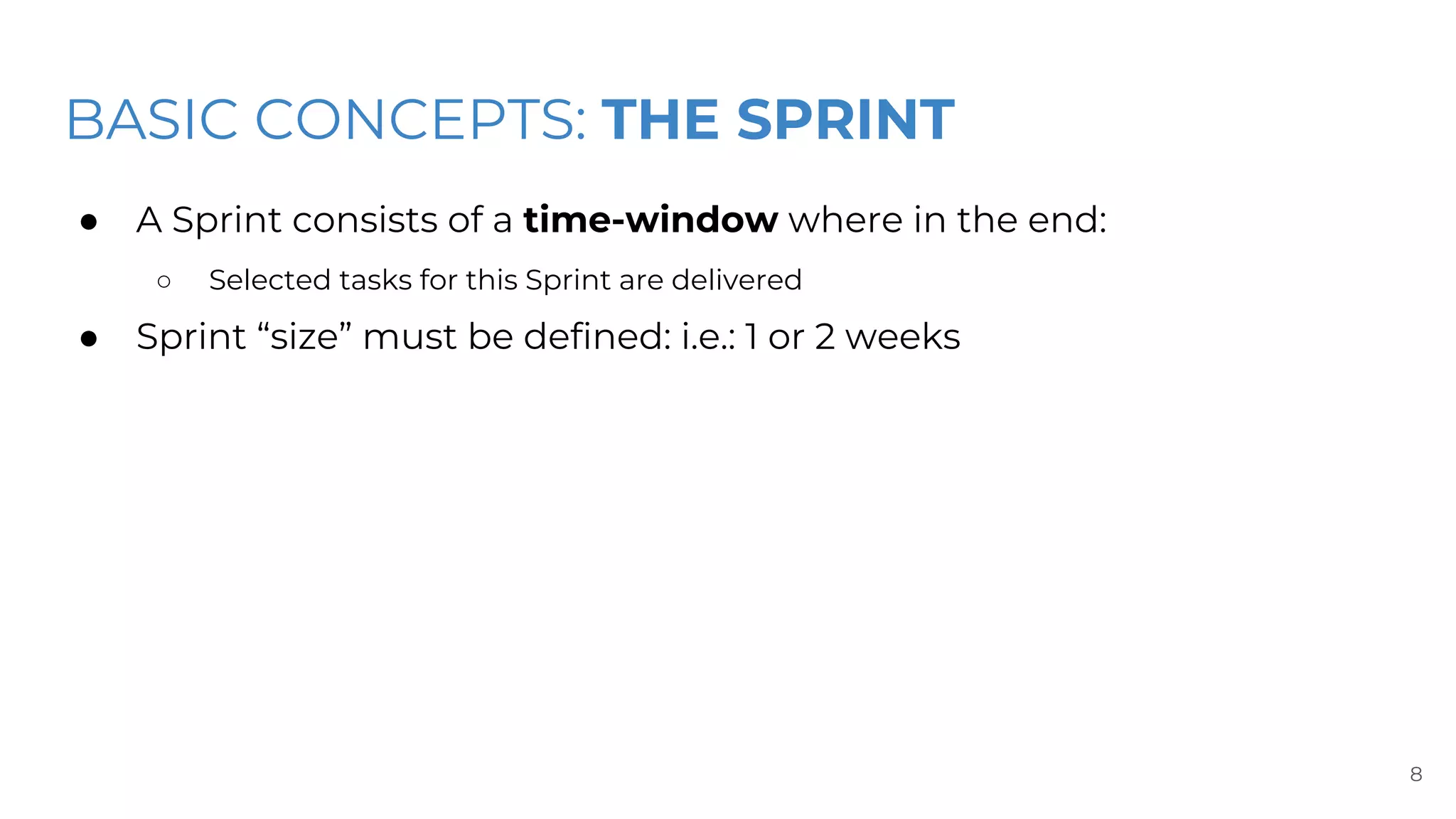 BASIC CONCEPTS: THE SPRINT
● A Sprint consists of a time-window where in the end:
○ Selected tasks for this Sprint are delivered
● Sprint “size” must be defined: i.e.: 1 or 2 weeks
8
 
