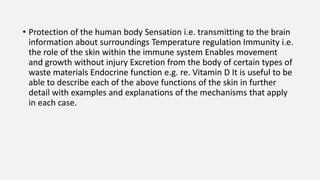 • Protection of the human body Sensation i.e. transmitting to the brain
information about surroundings Temperature regulation Immunity i.e.
the role of the skin within the immune system Enables movement
and growth without injury Excretion from the body of certain types of
waste materials Endocrine function e.g. re. Vitamin D It is useful to be
able to describe each of the above functions of the skin in further
detail with examples and explanations of the mechanisms that apply
in each case.
 