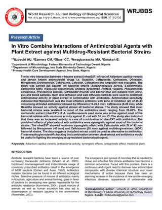 In vitro combine interactions of antimicrobial agents with plant extract against multidrug-resistant bacterial strains
WRJBBS
In Vitro Combine Interactions of Antimicrobial Agents with
Plant Extract against Multidrug-Resistant Bacterial Strains
*1Uzoechi AU, 2Ezenwa CM, 2Obasi CC, 3Nwagbaraocha MA, 4Emukah E.
1
Department of Microbiology, Federal University of Technology Owerri, Nigeria
2,3
Department of Microbiology, Imo State University Owerri, Nigeria
4
Primary Health Care Development Agency, Imo State, Nigeria
The in vitro interaction between n-hexane extract (nhexEXT) of root of Adiantum capillus-veneris
and certain known antimicrobial drugs i.e. Oxacillin, Ceftazimide, Cefriaxone, Ofloxacin,
Meropenem, Erythromycin, Cefuroxime, Cefoxitin, Cefotaxime and Ampicillin was evaluated. The
study was carried out against ten bacterial strains (Staphylococcus aureus, S.epidermidis,
Salmonella typhi, Klebsiella pneumoniae, Shigella dysentriae, Proteus vulgaris, Pseudomonas
aeruginosa, Providencia species, Citrobacter freundii and Escherichia coli isolated from urine,
pus and blood samples. Both disc diffusion and well diffusion methods were used to determine
antimicrobial activity of plant extract in combination with antibiotics. Antimicrobial sensitivity
indicated that Meropenem was the most effective antibiotic with zone of inhibition (ZI) of 25-33
mm among all tested antibiotics followed by Ofloxacin (10-26.5 mm), Ceftriaxone (8-20 mm), while
Oxacillin showed no activity against almost all bacterial strains. The study showed that most
bacterial strains were resistant to most of the antibiotics used, ranging from 20-60%. The
methanolic extract (nhexEXT) of A. capillus-veneris used alone was active against most of the
bacterial isolates with maximum activity against E. coli with 16 mm ZI. The study also indicated
that there was an increased activity in case of combination of nhexEXT with antibiotics. The
combined effects of plant extract with antibiotics were synergistic against most of the bacterial
strains. The nhexEXT showed maximum synergistic effect with Ceftazimide with ZI of 42 mm
followed by Meropenem (40 mm) and Ceftriaxone (28 mm) against multidrug-resistant (MDR)
bacterial strains. The data suggests that plant extract could be used as alternative to antibiotics.
These results give scientific backing that combination between plant extract and antibiotics would
be useful in fighting the emerging drug-resistant bacterial pathogens.
Keywords: Adiantum capillus-veneris, antibacterial activity, synergistic effects, antagonistic effect, medicinal plant
INTRODUCTION
Antibiotic resistant bacteria have been a source of ever
increasing therapeutic problems (Sheikh et al., 2003).
Continued mismanagement and indiscriminate usage of
commonly prescribed antibiotics result in the emergence
of MDR bacteria (Cohen and Auxe, 1992). Antibiotics
resistant bacteria can be found in all different ecological
niches. Selective pressure of misuse of antibiotics mainly
in hospitals, agriculture and animal farming, goes in favor
of bacteria by developing new genes responsible for the
antibiotic resistance (Kummerer, 2004). Liquid manure of
animals as well as human excretion has also led to
dissemination of resistant bacteria in the environment
(Reinthaler, 2003).
The emergence and spread of microbes that is resistant to
cheap and effective first choice antibiotics has become a
common occurrence. Faced with this problem, there is a
continuous and urgent need to discover new antimicrobial
compounds with diverse chemical structure and novel
mechanisms of action because there has been an
alarming increase in the incidence of new and re-emerging
infectious diseases, appearance of undesirable side
*
Corresponding author: Uzoechi A. Uche, Department
of Microbiology, Federal University of Technology Owerri,
Nigeria. E-mail: mcbpublica@yahoo.com
World Research Journal Biology of Biological Sciences
Vol. 3(1), pp. 012-017, March, 2018. © www.premierpublishers.org. ISSN: 3713-2135
Research Article
 