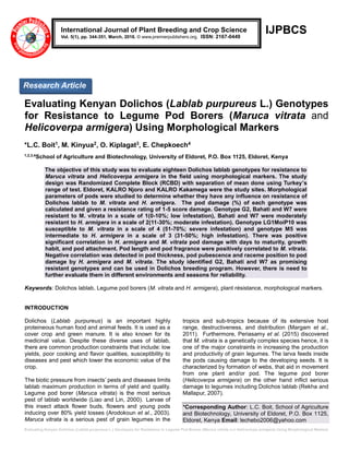 Evaluating Kenyan Dolichos (Lablab purpureus L.) Genotypes for Resistance to Legume Pod Borers (Maruca vitrata and Helicoverpa armigera) Using Morphological Markers
IJPBCS
Evaluating Kenyan Dolichos (Lablab purpureus L.) Genotypes
for Resistance to Legume Pod Borers (Maruca vitrata and
Helicoverpa armigera) Using Morphological Markers
*L.C. Boit1, M. Kinyua2, O. Kiplagat3, E. Chepkoech4
1,2,3,4
School of Agriculture and Biotechnology, University of Eldoret, P.O. Box 1125, Eldoret, Kenya
The objective of this study was to evaluate eighteen Dolichos lablab genotypes for resistance to
Maruca vitrata and Helicoverpa armigera in the field using morphological markers. The study
design was Randomized Complete Block (RCBD) with separation of mean done using Turkey’s
range of test. Eldoret, KALRO Njoro and KALRO Kakamega were the study sites. Morphological
parameters of pods were studied to determine whether they have any influence on resistance of
Dolichos lablab to M. vitrata and H. armigera. The pod damage (%) of each genotype was
calculated and given a resistance rating of 1-5 score damage. Genotype G2, Bahati and W7 were
resistant to M. vitrata in a scale of 1(0-10%; low infestation), Bahati and W7 were moderately
resistant to H. armigera in a scale of 2(11-30%; moderate infestation). Genotype LG1MoiP10 was
susceptible to M. vitrata in a scale of 4 (51-70%; severe infestation) and genotype M5 was
intermediate to H. armigera in a scale of 3 (31-50%; high infestation). There was positive
significant correlation in H. armigera and M. vitrata pod damage with days to maturity, growth
habit, and pod attachment. Pod length and pod fragrance were positively correlated to M. vitrata.
Negative correlation was detected in pod thickness, pod pubescence and raceme position to pod
damage by H. armigera and M. vitrata. The study identified G2, Bahati and W7 as promising
resistant genotypes and can be used in Dolichos breeding program. However, there is need to
further evaluate them in different environments and seasons for reliability.
Keywords: Dolichos lablab, Legume pod borers (M. vitrata and H. armigera), plant résistance, morphological markers.
INTRODUCTION
Dolichos (Lablab purpureus) is an important highly
proteineous human food and animal feeds. It is used as a
cover crop and green manure. It is also known for its
medicinal value. Despite these diverse uses of lablab,
there are common production constraints that include: low
yields, poor cooking and flavor qualities, susceptibility to
diseases and pest which lower the economic value of the
crop.
The biotic pressure from insects’ pests and diseases limits
lablab maximum production in terms of yield and quality.
Legume pod borer (Maruca vitrata) is the most serious
pest of lablab worldwide (Liao and Lin, 2000). Larvae of
this insect attack flower buds, flowers and young pods
inducing over 80% yield losses (Arodokoun et al., 2003).
Maruca vitrata is a serious pest of grain legumes in the
tropics and sub-tropics because of its extensive host
range, destructiveness, and distribution (Margam et al.,
2011). Furthermore, Periasamy et al. (2015) discovered
that M. vitrata is a genetically complex species hence, it is
one of the major constraints in increasing the production
and productivity of grain legumes. The larva feeds inside
the pods causing damage to the developing seeds. It is
characterized by formation of webs, that aid in movement
from one plant and/or pod. The legume pod borer
(Helicoverpa armigera) on the other hand inflict serious
damage to legumes including Dolichos lablab (Rekha and
Mallapur, 2007).
*Corresponding Author: L.C. Boit, School of Agriculture
and Biotechnology, University of Eldoret, P.O. Box 1125,
Eldoret, Kenya Email: lechebo2006@yahoo.com
International Journal of Plant Breeding and Crop Science
Vol. 5(1), pp. 344-351, March, 2018. © www.premierpublishers.org. ISSN: 2167-0449
Research Article
 