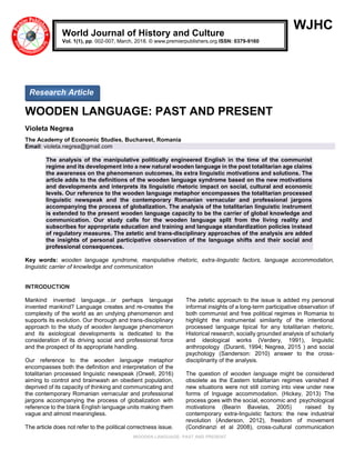 WOODEN LANGUAGE: PAST AND PRESENT
WJHC
WOODEN LANGUAGE: PAST AND PRESENT
Violeta Negrea
The Academy of Economic Studies, Bucharest, Romania
Email: violeta.negrea@gmail.com
The analysis of the manipulative politically engineered English in the time of the communist
regime and its development into a new natural wooden language in the post totalitarian age claims
the awareness on the phenomenon outcomes, its extra linguistic motivations and solutions. The
article adds to the definitions of the wooden language syndrome based on the new motivations
and developments and interprets its linguistic rhetoric impact on social, cultural and economic
levels. Our reference to the wooden language metaphor encompasses the totalitarian processed
linguistic newspeak and the contemporary Romanian vernacular and professional jargons
accompanying the process of globalization. The analysis of the totalitarian linguistic instrument
is extended to the present wooden language capacity to be the carrier of global knowledge and
communication. Our study calls for the wooden language split from the living reality and
subscribes for appropriate education and training and language standardization policies instead
of regulatory measures. The zetetic and trans-disciplinary approaches of the analysis are added
the insights of personal participative observation of the language shifts and their social and
professional consequences.
Key words: wooden language syndrome, manipulative rhetoric, extra-linguistic factors, language accommodation,
linguistic carrier of knowledge and communication
INTRODUCTION
Mankind invented language…or perhaps language
invented mankind? Language creates and re-creates the
complexity of the world as an undying phenomenon and
supports its evolution. Our thorough and trans-disciplinary
approach to the study of wooden language phenomenon
and its axiological developments is dedicated to the
consideration of its driving social and professional force
and the prospect of its appropriate handling.
Our reference to the wooden language metaphor
encompasses both the definition and interpretation of the
totalitarian processed linguistic newspeak (Orwell, 2016)
aiming to control and brainwash an obedient population,
deprived of its capacity of thinking and communicating and
the contemporary Romanian vernacular and professional
jargons accompanying the process of globalization with
reference to the blank English language units making them
vague and almost meaningless.
The article does not refer to the political correctness issue.
The zetetic approach to the issue is added my personal
informal insights of a long-term participative observation of
both communist and free political regimes in Romania to
highlight the instrumental similarity of the intentional
processed language tipical for any totalitarian rhetoric.
Historical research, socially grounded analysis of scholarly
and ideological works (Verdery, 1991), linguistic
anthropology (Duranti, 1994; Negrea, 2015 ) and social
psychology (Sanderson: 2010) answer to the cross-
disciplinarity of the analysis.
The question of wooden language might be considered
obsolete as the Eastern totalitarian regimes vanished if
new situations were not still coming into view under new
forms of lnguage accommodation. (Hickey, 2013) The
process goes with the social, economic and psychological
motivations (Bearin Bavelas, 2005) raised by
contemporary extra-linguistic factors: the new industrial
revolution (Anderson, 2012), freedom of movement
(Condinanzi et al 2008), cross-cultural communication
World Journal of History and Culture
Vol. 1(1), pp. 002-007, March, 2018. © www.premierpublishers.org ISSN: 0379-9160
Research Article
 