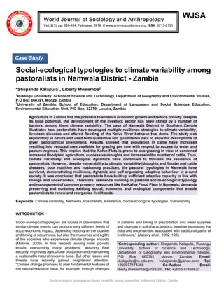Social-ecological typologies to climate variability among pastoralists in Namwala District - Zambia
WJSA
Social-ecological typologies to climate variability among
pastoralists in Namwala District - Zambia
*Shepande Kalapula1, Liberty Mweemba2
1
Rusangu University, School of Science and Technology, Department of Geography and Environmental Studies,
P.O Box 660391, Monze, Zambia
2
University of Zambia, School of Education, Department of Languages and Social Sciences Education,
Environmental Education Unit, P.O Box, 32379, Lusaka, Zambia
Agriculture in Zambia has the potential to enhance economic growth and reduce poverty. Despite
its huge potential, the development of the livestock sector has been stifled by a number of
barriers, among them climate variability. The case of Namwala District in Southern Zambia
illustrates how pastoralists have developed multiple resilience strategies to climate variability,
livestock diseases and altered flooding of the Kafue River between two dams. The study was
exploratory in nature and used both qualitative and quantitative data to allow for descriptions of
given geographical phenomena. Results showed that population in cattle have increased
resulting into reduced area available for grazing per cow with respect to access to water and
pasture regimes. This implies that the Kafue Flats is prone to overgrazing in view of combined
increased floodplain agriculture, successive droughts and increase in the number of cattle. Thus,
climate variability and ecological dynamics have continued to threaten the resilience of
pastoralists. However, despite vulnerability to climatic variability (droughts and floods) and cattle
diseases, poor nutrition and husbandry practices, the pastoral typologies in Namwala have
survived, demonstrating resilience, dynamic and self-organizing adaptive behaviour in a rural
society. It was concluded that pastoralists have built up sufficient adaptive capacity to live with
change and uncertainties. Therefore, resilience building in pastoral social-ecological typology
and management of common property resources like the Kafue Flood Plain in Namwala, demands
preserving and nurturing existing social, economic and ecological components that enable
pastoralists to renew and reorganize livelihoods.
Keywords: Climate variability, Namwala, Pastoralists, Resilience, Social-ecological typologies, Vulnerability
INTRODUCTION
Socio-ecological typologies are rooted in observation that
similar climate events can produce very different levels of
socio-economic impact, depending not only on the location
and timing of occurrence, but also the resources and agility
of the societies who experience climate change impacts
(Malone, 2009). In this respect, solving rural poverty
entails overcoming many problems: assuring food
security, improving agricultural production and maintaining
a sustainable natural resource base. But other issues and
threats have recently gained heightened attention.
“Climate change promises to alter fundamental features of
the natural resource base, for example, through changes
in patterns and timing of precipitation and water supplies
and changes in soil characteristics, together increasing the
risks and uncertainties associated with traditional paths of
livelihoods,” (Jazairy et al., 1992: 106).
*Corresponding author: Shepande Kalapula, Rusangu
University, School of Science and Technology,
Department of Geography and Environmental Studies,
P.O Box 660391, Monze, Zambia. E-mail:
skalapula@ru.edu.zm, kshepande@yahoo.com Tel:
+260977174388 Co-Author Email:
liberty.mweemba@unza.zm, Tel: +260 977498820
World Journal of Sociology and Anthropology
Vol. 2(1), pp. 008-024, February, 2018. © www.premierpublishers.org, ISSN: 3213-2135
Case Study
 