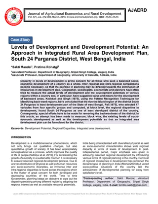 Levels of Development and Development Potential: An Approach in Integrated Rural Area Development Plan, South 24 Parganas District, West Bengal, India
AJAERD
Levels of Development and Development Potential: An
Approach in Integrated Rural Area Development Plan,
South 24 Parganas District, West Bengal, India
*Sakti Mandal1, Pratima Rohatgi2
1
Assistant Professor, Department of Geography, Sripat Singh College, Jiaganj, India
2
Associate Professor, Department of Geography, University of Calcutta, Kolkata, India
Disparity in levels of development is prime concern for all those who seek a balanced socio-
economic development of a country as a whole. Inter-regional and intra-regional comparisons
become necessary, so that the exercise in planning may be directed towards the elimination of
imbalances in development also. Geographer, sociologists, economists and planners have often
tried to measure the actual levels of development and the development potentials of various
regions within a country and, in particular, have suggested ways and means for the development
of backward areas. Kedekoli and Singh (1975), using the Pattern Recognition Techniques for
identifying back-ward regions, have concluded that the riverine island region of the district South
24 Parganas is least development part of the State of west Bengal. Pal (1975), who selected 17
variables from four specific groups and computed, at block level, the regional disparities in
development, found South 24 Parganas as one of least developed district of the country.
Consequently, special efforts have to be made for removing the backwardness of the district. In
this article, an attempt has been made to measure, block wise, the existing levels of socio-
economic development as well as the development potentials so that an integrated area
development plan can be formulated for the district.
Keywords: Development Potential, Regional Disparities, Integrated area development.
INTRODUCTION
Development is a multidimensional phenomenon, which
not only brings out qualitative changes, but also
quantitative growth of society. It has been appropriately
conceptualized as a process, which improves the quality
of life of people (Siddiqui et.al. 2010). For accelerating the
growth of a society in a sustainable manner, it is necessary
to ensure balanced regional development process. Due to
uneven distribution of physical as well as human resources
and socio-economic diversities, an immense inter and
intra-regional disparities is found across the regions which
is the matter of great concern for both developed and
developing countries of the world. Time to time
Government. planning keeps an objective to wipe out the
disparity persisting among different region by adopting the
regional interest as well as available resource potentials.
India being characterized with diversified physical as well
as socio-economic characteristics shows wide regional
disparity in terms of levels of development. In post-
independence period, major emphasis was given in
achieving balanced regional development by introducing
various forms of regional planning in the country. Removal
of regional imbalances in development has remained the
declared goal of planning in India (Mohan2005) but varied
socio-political situations of the country laid the
achievement of developmental planning far away from
satisfactory level.
*Corresponding author: Sakti Mandal, Assistant
Professor, Department of Geography, Sripat Singh
College, Jiaganj, India. E-mail: tomblo.sakti@gmail.com
Journal of Agricultural Economics and Rural Development
Vol. 4(1), pp. 372-380, March, 2018. © www.premierpublishers.org, ISSN: XXXX-XXXX
Case Study
 