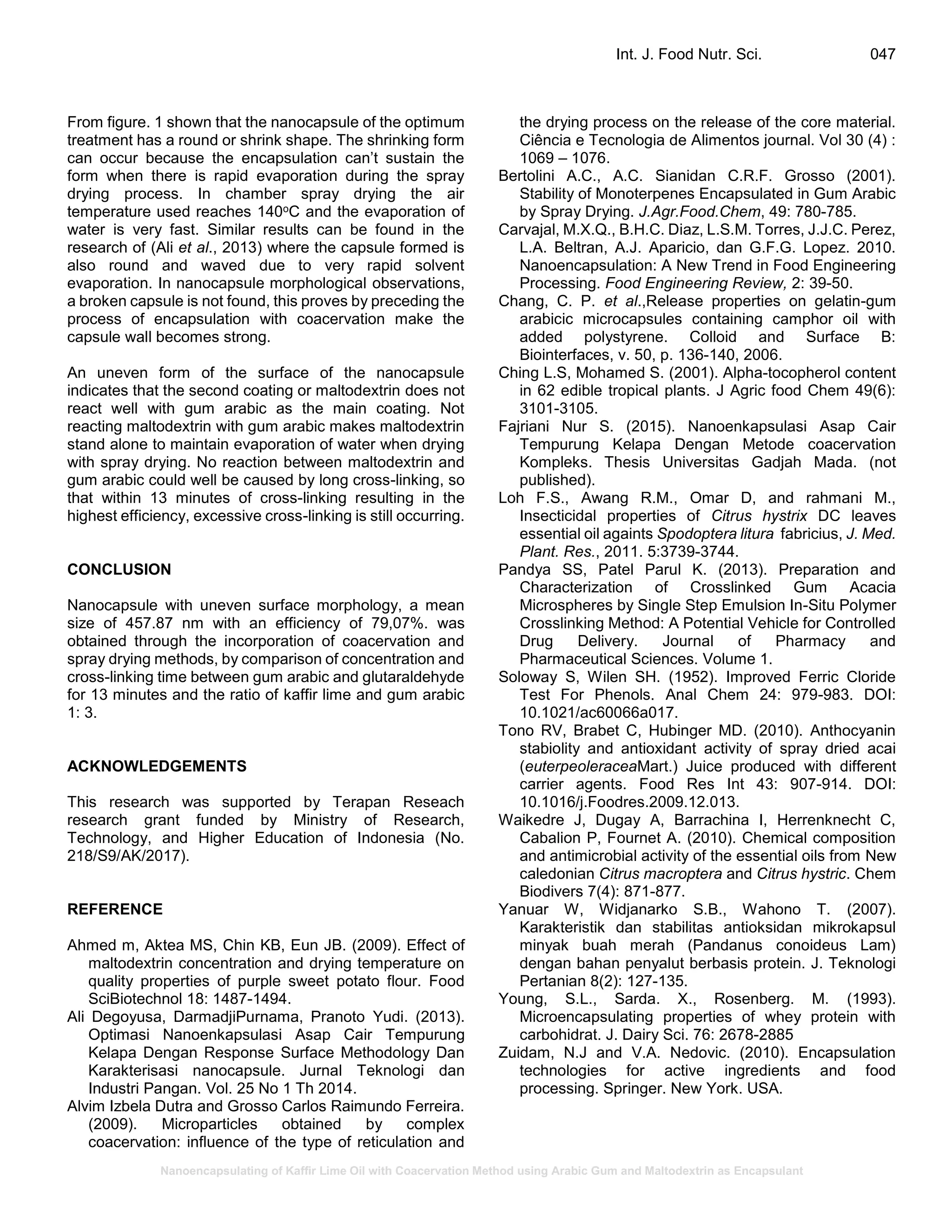 Nanoencapsulating of Kaffir Lime Oil with Coacervation Method using Arabic Gum and Maltodextrin as Encapsulant
Int. J. Food Nutr. Sci. 047
From figure. 1 shown that the nanocapsule of the optimum
treatment has a round or shrink shape. The shrinking form
can occur because the encapsulation can’t sustain the
form when there is rapid evaporation during the spray
drying process. In chamber spray drying the air
temperature used reaches 140oC and the evaporation of
water is very fast. Similar results can be found in the
research of (Ali et al., 2013) where the capsule formed is
also round and waved due to very rapid solvent
evaporation. In nanocapsule morphological observations,
a broken capsule is not found, this proves by preceding the
process of encapsulation with coacervation make the
capsule wall becomes strong.
An uneven form of the surface of the nanocapsule
indicates that the second coating or maltodextrin does not
react well with gum arabic as the main coating. Not
reacting maltodextrin with gum arabic makes maltodextrin
stand alone to maintain evaporation of water when drying
with spray drying. No reaction between maltodextrin and
gum arabic could well be caused by long cross-linking, so
that within 13 minutes of cross-linking resulting in the
highest efficiency, excessive cross-linking is still occurring.
CONCLUSION
Nanocapsule with uneven surface morphology, a mean
size of 457.87 nm with an efficiency of 79,07%. was
obtained through the incorporation of coacervation and
spray drying methods, by comparison of concentration and
cross-linking time between gum arabic and glutaraldehyde
for 13 minutes and the ratio of kaffir lime and gum arabic
1: 3.
ACKNOWLEDGEMENTS
This research was supported by Terapan Reseach
research grant funded by Ministry of Research,
Technology, and Higher Education of Indonesia (No.
218/S9/AK/2017).
REFERENCE
Ahmed m, Aktea MS, Chin KB, Eun JB. (2009). Effect of
maltodextrin concentration and drying temperature on
quality properties of purple sweet potato flour. Food
SciBiotechnol 18: 1487-1494.
Ali Degoyusa, DarmadjiPurnama, Pranoto Yudi. (2013).
Optimasi Nanoenkapsulasi Asap Cair Tempurung
Kelapa Dengan Response Surface Methodology Dan
Karakterisasi nanocapsule. Jurnal Teknologi dan
Industri Pangan. Vol. 25 No 1 Th 2014.
Alvim Izbela Dutra and Grosso Carlos Raimundo Ferreira.
(2009). Microparticles obtained by complex
coacervation: influence of the type of reticulation and
the drying process on the release of the core material.
Ciência e Tecnologia de Alimentos journal. Vol 30 (4) :
1069 – 1076.
Bertolini A.C., A.C. Sianidan C.R.F. Grosso (2001).
Stability of Monoterpenes Encapsulated in Gum Arabic
by Spray Drying. J.Agr.Food.Chem, 49: 780-785.
Carvajal, M.X.Q., B.H.C. Diaz, L.S.M. Torres, J.J.C. Perez,
L.A. Beltran, A.J. Aparicio, dan G.F.G. Lopez. 2010.
Nanoencapsulation: A New Trend in Food Engineering
Processing. Food Engineering Review, 2: 39-50.
Chang, C. P. et al.,Release properties on gelatin-gum
arabicic microcapsules containing camphor oil with
added polystyrene. Colloid and Surface B:
Biointerfaces, v. 50, p. 136-140, 2006.
Ching L.S, Mohamed S. (2001). Alpha-tocopherol content
in 62 edible tropical plants. J Agric food Chem 49(6):
3101-3105.
Fajriani Nur S. (2015). Nanoenkapsulasi Asap Cair
Tempurung Kelapa Dengan Metode coacervation
Kompleks. Thesis Universitas Gadjah Mada. (not
published).
Loh F.S., Awang R.M., Omar D, and rahmani M.,
Insecticidal properties of Citrus hystrix DC leaves
essential oil againts Spodoptera litura fabricius, J. Med.
Plant. Res., 2011. 5:3739-3744.
Pandya SS, Patel Parul K. (2013). Preparation and
Characterization of Crosslinked Gum Acacia
Microspheres by Single Step Emulsion In-Situ Polymer
Crosslinking Method: A Potential Vehicle for Controlled
Drug Delivery. Journal of Pharmacy and
Pharmaceutical Sciences. Volume 1.
Soloway S, Wilen SH. (1952). Improved Ferric Cloride
Test For Phenols. Anal Chem 24: 979-983. DOI:
10.1021/ac60066a017.
Tono RV, Brabet C, Hubinger MD. (2010). Anthocyanin
stabiolity and antioxidant activity of spray dried acai
(euterpeoleraceaMart.) Juice produced with different
carrier agents. Food Res Int 43: 907-914. DOI:
10.1016/j.Foodres.2009.12.013.
Waikedre J, Dugay A, Barrachina I, Herrenknecht C,
Cabalion P, Fournet A. (2010). Chemical composition
and antimicrobial activity of the essential oils from New
caledonian Citrus macroptera and Citrus hystric. Chem
Biodivers 7(4): 871-877.
Yanuar W, Widjanarko S.B., Wahono T. (2007).
Karakteristik dan stabilitas antioksidan mikrokapsul
minyak buah merah (Pandanus conoideus Lam)
dengan bahan penyalut berbasis protein. J. Teknologi
Pertanian 8(2): 127-135.
Young, S.L., Sarda. X., Rosenberg. M. (1993).
Microencapsulating properties of whey protein with
carbohidrat. J. Dairy Sci. 76: 2678-2885
Zuidam, N.J and V.A. Nedovic. (2010). Encapsulation
technologies for active ingredients and food
processing. Springer. New York. USA.
 