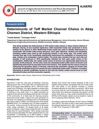 Determinants of Teff Market Channel Choice in Abay Chomen District, Western Ethiopia
AJAERD
Determinants of Teff Market Channel Choice in Abay
Chomen District, Western Ethiopia
*Yadeta Bekele1
, Temesgen Hirko2
1
Department of Agricultural Economics and Agribusiness Management, Jimma University, Jimma, Ethiopia
2
Department of Agricultural Economics, Wolkite University, Wolkite, Ethiopia
This study analyzes the determinants of Teff market outlet choices in Abay chomen District of
Ethiopia. Survey of one hundred eighty-four (184) household heads was conducted in three
kebeles of the district in 2016. Multivariate Probit model was used to identify determinants of
households’ teff market outlet choice decisions. Farm gate collectors, retailers and wholesaler
marketing outlets were used by teff producing farmers in the study area. The model result
revealed that age of the households significantly determined the probability of choosing farm
gate, retailers and wholesalers market outlets. The study also revealed that sex, land size and
quantity of teff produced in 2016 significantly affected the farm gate outlet choice of the
smallholders. Additionally, the retailer outlet choice of farmers was significantly determined by
quantity of teff produced. On the other hand, the wholesale market outlet choice of farmers was
significantly determined by education level of the farmers. This implies that the need to invest on
improving the education status of farmers; improving the production capacity of farmers that
would help smallholder farmers to choose the more rewarding market outlet. Therefore, any policy
attempting to benefit smallholder farmers to link with fair market outlets should focus on their
educational status and their production capacity.
Keywords: Market outlet choices, Determinants, Multivariate probit model.
INTRODUCTION
Agriculture is still the main stay of Ethiopian economy
sharing about 43% of the GDP, 80% of employment and
90% of the export value (MoFED, 2011). Teff is the major
cereal crop of Ethiopia. It is highly adapted to diverse agro
ecological zones. Teff production is the major component
of farming in the study area. It is widely produced by
majority of the farmers and playing diverse role in the diets
of the community. It is ideal crop for reducing poverty,
improving human health, nutrition and cash generation in
the area. It is indigenous to Ethiopia and is a fundamental
part of the culture, tradition and food security of its people
(MoARD,2010). It is cultivated over 2.8 million hectares in
the country. It also accounts for 28.5 percent of land area
under cereal cultivation, the largest share of all staple
grains in Ethiopia. ‘Injera’ locally made from teff, is a major
staple food for many Ethiopians. Teff is widely consumed
by the economically better off urban residents than by rural
households. It contributes up to 600 kcal/day in urban
areas compared to only 200 kcal/day in rural areas (CSA,
2015).
Studies have shown that income elasticity of teff is the
highest among cereals, and greater than one in both urban
and rural areas: a one percent increase in income
increases demand by more than one percent. Teff is more
of a luxury food for rural households and the urban poor,
while maize and wheat are necessity food grains. As teff
prices have gone up, many urban households tend to mix
teff flour with cheaper cereals such as sorghum, maize or
rice in preparing Injera (Berhanu, 2012).
According to Agricultural Bureau of Horo Guduru Wollega
zone (2015), the share of teff in total cereal consumption
has sharply declined since 1961, moving from 31 percent
in 1961-70 to 18 percent in 2001-2007.
*Corresponding author: Yadeta Bekele, Department of
Agricultural Economics and Agribusiness Management,
Jimma University, Jimma, Ethiopia. Email:
yadeta11@gmail.com
Journal of Agricultural Economics and Rural Development
Vol. 4(1), pp. 381-388, March, 2018. © www.premierpublishers.org, ISSN: XXXX-XXXX
Research Article
 