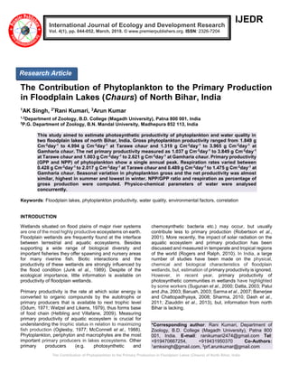 The Contribution of Phytoplankton to the Primary Production in Floodplain Lakes (Chaurs) of North Bihar, India
IJEDR
The Contribution of Phytoplankton to the Primary Production
in Floodplain Lakes (Chaurs) of North Bihar, India
1AK Singh, 2*Rani Kumari, 3Arun Kumar
1,2
Department of Zoology, B.D. College (Magadh University), Patna 800 001, India
3
P.G. Department of Zoology, B.N. Mandal University, Madhepura 852 113, India
This study aimed to estimate photosynthetic productivity of phytoplankton and water quality in
two floodplain lakes of north Bihar, India. Gross phytoplankton productivity ranged from 1.849 g
Cm-2
day-1
to 4.994 g Cm-2
day-1
at Tarawe chaur and 1.319 g Cm-2
day-1
to 3.965 g Cm-2
day-1
at
Gamharia chaur. The net primary productivity measured as 1.037 g Cm-2
day-1
to 3.849 g Cm-2
day-1
at Tarawe chaur and 1.003 g Cm-2
day-1
to 2.621 g Cm-2
day-1
at Gamharia chaur. Primary productivity
(GPP and NPP) of phytoplankton show a single annual peak. Respiration rates varied between
0.428 g Cm-2
day-1
to 2.017 g Cm-2
day-1
at Tarawe chaur and 0.489 g Cm-2
day-1
to 1.475 g Cm-2
day-1
at
Gamharia chaur. Seasonal variation in phytoplankton gross and the net productivity was almost
similar, highest in summer and lowest in winter. NPP/GPP ratio and respiration as percentage of
gross production were computed. Physico-chemical parameters of water were analysed
concurrently.
Keywords: Floodplain lakes, phytoplankton productivity, water quality, environmental factors, correlation
INTRODUCTION
Wetlands situated on flood plains of major river systems
are one of the most highly productive ecosystems on earth.
Floodplain wetlands are frequently found at the interface
between terrestrial and aquatic ecosystems. Besides
supporting a wide range of biological diversity and
important fisheries they offer spawning and nursery areas
for many riverine fish. Biotic interactions and the
productivity of these wetlands are strongly influenced by
the flood condition (Junk et al., 1989). Despite of the
ecological importance, little information is available on
productivity of floodplain wetlands.
Primary productivity is the rate at which solar energy is
converted to organic compounds by the autotrophs or
primary producers that is available to next trophic level
(Odum, 1971; Wetzel and Likens, 1979), thus forms base
of food chain (Helbling and Villafane, 2009). Measuring
primary productivity of aquatic ecosystem is crucial for
understanding the trophic status in relation to maximizing
fish production (Oglesby, 1977; McConnell et al., 1988).
Phytoplankton, periphyton and macrophytes are the most
important primary producers in lakes ecosystems. Other
primary producers (e.g. photosynthetic and
chemosynthetic bacteria etc.) may occur, but usually
contribute less to primary production (Robertson et al.,
2001). More recently, the impact of solar radiation on the
aquatic ecosystem and primary production has been
discussed and measured in temperate and tropical regions
of the world (Rogers and Ralph, 2010). In India, a large
number of studies have been made on the physical,
chemical and biological characteristics of floodplain
wetlands, but, estimation of primary productivity is ignored.
However, in recent year, primary productivity of
photosynthetic communities in wetlands have highlighted
by some workers (Sugunan et al., 2000; Datta, 2003; Palui
and Jha, 2003; Baruah, 2003; Sarma et al., 2007; Banerjee
and Chattopadhyaya, 2008; Sharma, 2010; Dash et al.,
2011; Ziauddin et al., 2013), but, information from north
Bihar is lacking.
*Corresponding author: Rani Kumari, Department of
Zoology, B.D. College (Magadh University), Patna 800
001, India. E-mail: ranikumari2474@gmail.com Tel:
+919470667254, +919431950370 Co-Authors:
1arnksingh@gmail.com, 3prf.arunkumar@gmail.com
International Journal of Ecology and Development Research
Vol. 4(1), pp. 044-052, March, 2018. © www.premierpublishers.org. ISSN: 2326-7204
Research Article
 