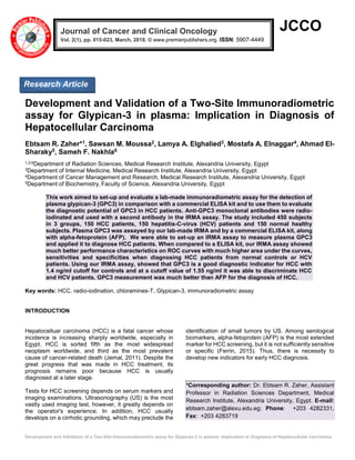 Development and Validation of a Two-Site Immunoradiometric assay for Glypican-3 in plasma: Implication in Diagnosis of Hepatocellular Carcinoma
JCCO
Development and Validation of a Two-Site Immunoradiometric
assay for Glypican-3 in plasma: Implication in Diagnosis of
Hepatocellular Carcinoma
Ebtsam R. Zaher*1, Sawsan M. Moussa2, Lamya A. Elghalied3, Mostafa A. Elnaggar4, Ahmad El-
Sharaky5, Sameh F. Nakhla6
1,2,6Department of Radiation Sciences, Medical Research Institute, Alexandria University, Egypt
3Department of Internal Medicine, Medical Research Institute, Alexandria University, Egypt
4Department of Cancer Management and Research, Medical Research Institute, Alexandria University, Egypt
5Department of Biochemistry, Faculty of Science, Alexandria University, Egypt
This work aimed to set-up and evaluate a lab-made immunoradiometric assay for the detection of
plasma glypican-3 (GPC3) in comparison with a commercial ELISA kit and to use them to evaluate
the diagnostic potential of GPC3 in HCC patients. Anti-GPC3 monoclonal antibodies were radio-
iodinated and used with a second antibody in the IRMA assay. The study included 450 subjects
in 3 groups, 150 HCC patients, 150 hepatitis-C-virus (HCV) patients and 150 normal healthy
subjects. Plasma GPC3 was assayed by our lab-made IRMA and by a commercial ELISA kit, along
with alpha-fetoprotein (AFP). We were able to set-up an IRMA assay to measure plasma GPC3
and applied it to diagnose HCC patients. When compared to a ELISA kit, our IRMA assay showed
much better performance characteristics on ROC curves with much higher area under the curves,
sensitivities and specificities when diagnosing HCC patients from normal controls or HCV
patients. Using our IRMA assay, showed that GPC3 is a good diagnostic indicator for HCC with
1.4 ng/ml cutoff for controls and at a cutoff value of 1.55 ng/ml it was able to discriminate HCC
and HCV patients. GPC3 measurement was much better than AFP for the diagnosis of HCC.
Key words: HCC, radio-iodination, chloramines-T, Glypican-3, immunoradiometric assay
INTRODUCTION
Hepatocelluar carcinoma (HCC) is a fatal cancer whose
incidence is increasing sharply worldwide, especially in
Egypt. HCC is sorted fifth as the most widespread
neoplasm worldwide, and third as the most prevalent
cause of cancer-related death (Jemal, 2011). Despite the
great progress that was made in HCC treatment, its
prognosis remains poor because HCC is usually
diagnosed at a later stage.
Tests for HCC screening depends on serum markers and
imaging examinations. Ultrasonography (US) is the most
vastly used imaging test, however, it greatly depends on
the operator's experience. In addition, HCC usually
develops on a cirrhotic grounding, which may preclude the
identification of small tumors by US. Among serological
biomarkers, alpha-fetoprotein (AFP) is the most extended
marker for HCC screening, but it is not sufficiently sensitive
or specific (Ferrin, 2015). Thus, there is necessity to
develop new indicators for early HCC diagnosis.
*Corresponding author: Dr. Ebtsam R. Zaher, Assistant
Professor in Radiation Sciences Department, Medical
Research Institute, Alexandria University, Egypt. E-mail:
ebtsam.zaher@alexu.edu.eg; Phone: +203 4282331,
Fax: +203 4283719
Journal of Cancer and Clinical Oncology
Vol. 2(1), pp. 015-023, March, 2018. © www.premierpublishers.org. ISSN: 5907-4449 x
Research Article
 