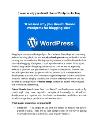 8 reasons why you should choose Wordpress for blog
Blogging is a unique and integral part for a website. Nowadays we have many
website building platforms and website development companies that help in
creating our own websites. The high-quality themes make WordPress the first
choice for blogging. Wordpress is such a platform that is known for its styles,
themes, blogs and in designing an impressive, creative and an appealing
website. It provides you great technical support to customize a website that
best suits your business purposes and also helps in your business online
development initiative with content management system facilities and allows
the users to build a highly customizable website of their preference, and this
manner makes it popular. Website design companies help in enhancing the
this creation in a better way.
Future Revolution delivers first class WordPress development services. By
run-through they have expanded exceptional knowledge in WordPress
development and together with the distinctive inventive capabilities, are able
to deliver magnificent, performance driven websites.
What makes Wordpress so important?
 Simplicity – It is simple to use and this makes it possible for you to
publish quickly. There are no such complications in the way of getting
your website done. It is built in a user-friendly manner.
 
