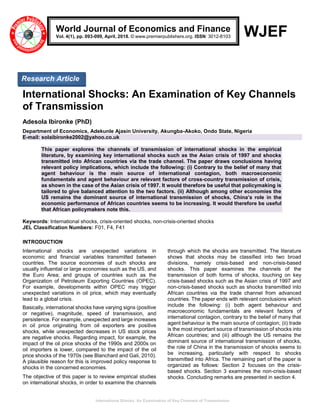 International Shocks: An Examination of Key Channels of Transmission
WJEF
International Shocks: An Examination of Key Channels
of Transmission
Adesola Ibironke (PhD)
Department of Economics, Adekunle Ajasin University, Akungba-Akoko, Ondo State, Nigeria
E-mail: solaibironke2002@yahoo.co.uk
This paper explores the channels of transmission of international shocks in the empirical
literature, by examining key international shocks such as the Asian crisis of 1997 and shocks
transmitted into African countries via the trade channel. The paper draws conclusions having
relevant policy implications, which include the following: (i) Contrary to the belief of many that
agent behaviour is the main source of international contagion, both macroeconomic
fundamentals and agent behaviour are relevant factors of cross-country transmission of crisis,
as shown in the case of the Asian crisis of 1997. It would therefore be useful that policymaking is
tailored to give balanced attention to the two factors. (ii) Although among other economies the
US remains the dominant source of international transmission of shocks, China’s role in the
economic performance of African countries seems to be increasing. It would therefore be useful
that African policymakers note this.
Keywords: International shocks, crisis-oriented shocks, non-crisis-oriented shocks
JEL Classification Numbers: F01, F4, F41
INTRODUCTION
International shocks are unexpected variations in
economic and financial variables transmitted between
countries. The source economies of such shocks are
usually influential or large economies such as the US, and
the Euro Area; and groups of countries such as the
Organization of Petroleum Exporting Countries (OPEC).
For example, developments within OPEC may trigger
unexpected variations in oil price, which may eventually
lead to a global crisis.
Basically, international shocks have varying signs (positive
or negative), magnitude, speed of transmission, and
persistence. For example, unexpected and large increases
in oil price originating from oil exporters are positive
shocks, while unexpected decreases in US stock prices
are negative shocks. Regarding impact, for example, the
impact of the oil price shocks of the 1990s and 2000s on
oil importers is lower, compared to the impact of the oil
price shocks of the 1970s (see Blanchard and Gali, 2010).
A plausible reason for this is improved policy response to
shocks in the concerned economies.
The objective of this paper is to review empirical studies
on international shocks, in order to examine the channels
through which the shocks are transmitted. The literature
shows that shocks may be classified into two broad
divisions, namely crisis-based and non-crisis-based
shocks. This paper examines the channels of the
transmission of both forms of shocks, touching on key
crisis-based shocks such as the Asian crisis of 1997 and
non-crisis-based shocks such as shocks transmitted into
African countries via the trade channel from advanced
countries. The paper ends with relevant conclusions which
include the following: (i) both agent behaviour and
macroeconomic fundamentals are relevant factors of
international contagion, contrary to the belief of many that
agent behaviour is the main source of contagion; (ii) trade
is the most important source of transmission of shocks into
African countries; and (iii) although the US remains the
dominant source of international transmission of shocks,
the role of China in the transmission of shocks seems to
be increasing, particularly with respect to shocks
transmitted into Africa. The remaining part of the paper is
organized as follows: Section 2 focuses on the crisis-
based shocks. Section 3 examines the non-crisis-based
shocks. Concluding remarks are presented in section 4.
World Journal of Economics and Finance
Vol. 4(1), pp. 093-099, April, 2018. © www.premierpublishers.org. ISSN: 3012-8103
Research Article
 