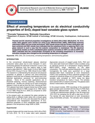 Effect of annealing temperature on dc electrical conductivity properties of SnO2 doped lead vanadate glass system
IRJMSE
Effect of annealing temperature on dc electrical conductivity
properties of SnO2 doped lead vanadate glass system
*1Ponnada Tejeswararao, 2Balireddy Vasundhara
1,2
Department of physics, GITAM Institute of technology, GITAM University, Visakhapatnam, Andhrapradesh,
India
Thermal and DC electrical properties investigations of xSnO2 (50-x) PbO: 50V2O5(X=5, 10, 15 in
molar ratio) glasses were carried out using X-ray diffractrometer (XRD), Differential scanning
calorimetry (DSC) and two probe techniques. XRD results shown that the Perfect vitrification has
been achieved and DSC results have indicated that the substituent SnO2 is replacing PbO in the
glass network in such a way that the eutectic composition is maintained. The DC electrical
conductivity studies on SnO2 substituted glass systems annealed at 1500
C as well as 2250
C and
3800
C indicated that the conductivities increased as the annealing temperature is increased.
activation energies also changed as the annealing temperature is changed.
Keywords: XRD, DSC, DC Conductivity, annealing temperature, semiconducting glasses
INTRODUCTION
In the conventional silicate-based glasses electrical
conduction takes place due to ionic transport. In semi-
conducting glasses the electrical conduction is due to the
transport of electrons from low valancy state to high
valancy state (Mott N.F, 1968; Austin I.G et al,1969; Sayer
M et al,1972; Chung C.H et al, 1980; Ghosh A et al,1986).
The research in understanding the structural and physical
properties of glasses in general and semi-conducting
glasses in particular has increased considerably due to the
potential applications perceived for semi-conducting
glasses. Some of the possible applications are in
threshold switching, memory switching, electrochemical
batteries etc. Studies are carried out on semi-conducting
glasses in bulk as well as thick film form. Among all PbO-
V2O5 glasses have been of great interest due to their ease
of preparation (Ghosh A,1988; LivageJ et al, 1990; Sakuri
Y et al 1985; Peng B et al, 2005) as compared to other
semiconducting glasses.
In the present work, we prepared the glass samples by
adding SnO2 in different molar ratios into a chosen glass
matrix ((50-x) PbO: 50 V2O5) and discussed the study of
compositional and temperature dependence of D.C.
electrical properties of SnO2 substituted lead vanadate
glasses in the temperature range 300K to 500K.
Experimental
A series of glass with the molar formula x SnO2 (50-x) PbO:
50 V2O5 (X=5, 10, 15 in molar ratio) were prepared.
Appropriate amounts of reagent grade SnO2, PbO and
V2O5 were well mixed and melted in silica crucibles using
an electrical furnace at a temperature ranging between
9500C-10000C range, depending on the glass
composition. The melt was swirled frequently to insure the
homogeneity the melts were quenched on a large
stainless-steel block maintained at room temperature
(≈300C) and constituting of 9mm cylindrical cavities to get
samples of cylindrical shape of 2 to 3mm width. The glass
samples were annealed at 1500C below the glass
transition temperature for nearly 2 hours. The samples
were washed with an acetone and dried. The glasses were
stored in desiccators until required
In the present studies, XRD recordings of the powdered
glass samples were recorded with the help of a PAN Alytic
X’Pert-PRO diffractrometer using Cu Kα radiation at
1.5418Ǻ and diffractrometer settings in the 2θ range from
100C-700C by changing the 2θ with a step size of 0.020.
The density (D) was determined at room temperature
using Archimedes principle. The samples were weighed
*Corresponding author: Ponnada Tejeswararao,
Department of physics, GITAM Institute of technology,
GITAM University, Visakhapatnam, Andhrapradesh, India.
E-mail: blue.teja@gmail.com
International Research Journal of Materials Science and Engineering
Vol. 4(1), pp. 035-039, April, 2018. © www.premierpublishers.org. ISSN: 1539-7897
Research Article
 