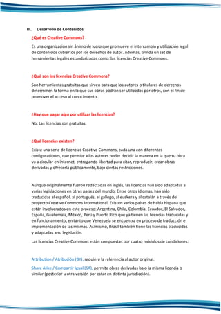III. Desarrollo de Contenidos
¿Qué es Creative Commons?
Es una organización sin ánimo de lucro que promueve el intercambio y utilización legal
de contenidos cubiertos por los derechos de autor. Además, brinda un set de
herramientas legales estandarizadas como: las licencias Creative Commons.
¿Qué son las licencias Creative Commons?
Son herramientas gratuitas que sirven para que los autores o titulares de derechos
determinen la forma en la que sus obras podrán ser utilizadas por otros, con el fin de
promover el acceso al conocimiento.
¿Hay que pagar algo por utilizar las licencias?
No. Las licencias son gratuitas.
¿Qué licencias existen?
Existe una serie de licencias Creative Commons, cada una con diferentes
configuraciones, que permite a los autores poder decidir la manera en la que su obra
va a circular en internet, entregando libertad para citar, reproducir, crear obras
derivadas y ofrecerla públicamente, bajo ciertas restricciones.
Aunque originalmente fueron redactadas en inglés, las licencias han sido adaptadas a
varias legislaciones en otros países del mundo. Entre otros idiomas, han sido
traducidas al español, al portugués, al gallego, al euskera y al catalán a través del
proyecto Creative Commons International. Existen varios países de habla hispana que
están involucrados en este proceso: Argentina, Chile, Colombia, Ecuador, El Salvador,
España, Guatemala, México, Perú y Puerto Rico que ya tienen las licencias traducidas y
en funcionamiento, en tanto que Venezuela se encuentra en proceso de traducción e
implementación de las mismas. Asimismo, Brasil también tiene las licencias traducidas
y adaptadas a su legislación.
Las licencias Creative Commons están compuestas por cuatro módulos de condiciones:
Attribution / Atribución (BY), requiere la referencia al autor original.
Share Alike / Compartir Igual (SA), permite obras derivadas bajo la misma licencia o
similar (posterior u otra versión por estar en distinta jurisdicción).
 